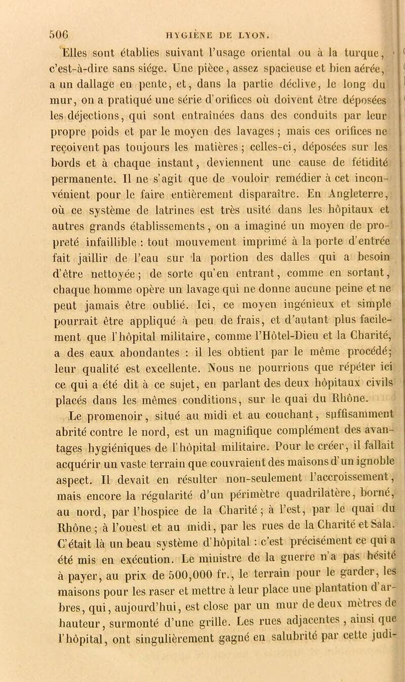 Elles sont étal)lies suivant l’usage oriental ou à la turque, c’est-à-dire sans siège. Une pièce, assez spacieuse et bien aérée, < a un dallage en pente, et, dans la partie déclive, le long du ' mur, on a pratiqué une série d’orifices où doivent être déposées ' les déjections, qui sont entraînées dans des conduits par leur ! propre poids et par le moyen des lavages ; mais ces orifices ne reçoivent pas toujours les matières ; celles-ci, déposées sur les bords et à chaque instant, deviennent une cause de fétidité permanente. Il ne s’agit que de vouloir remédier à cet incon- vénient pour le faire entièrement disparaître. En Angleterre, où ce système de latrines est très usité dans les hôpitaux et autres grands établissements, on a imaginé un moyen de pro- preté infaillible ; tout mouvement imprimé à la porte d’entrée fait jaillir de l’eau sur la portion des dalles qui a besoin d’être nettoyée; de sorte qu’en entrant, comme en sortant, chaque homme opère un lavage qui ne donne aucune peine et ne peut jamais être oublié. Ici, ce moyen ingénieux et simple pourrait être appliqué à peu de frais, et d’autant plus facile- ment que l’hôpital militaire, comme l’Hôtel-Dieu et la Charité, a des eaux abondantes : il les obtient par le même procédé; leur qualité est excellente. Nous ne pourrions que répéter ici ce qui a été dit à ce sujet, en parlant des deux hôpitaux civils placés dans les mêmes conditions, sur le quai du Rhône. Le promenoir, situé au midi et au couchant, suffisamment abrité contre le nord, est un magnifique complément des avan- tages hygiéniques de l’hôpital militaire. Pour le créer, il fallait acquérir un vaste terrain que couvraient des maisons d un ignoble aspect. Il devait en résulter non-seulement l’accroissement, mais encore la régularité d’un périmètre quadrilatère, borné, au nord, par l’hospice de la Charité; à l’est, par le quai du Rliône ; à l’ouest et au midi, par les rues de la Charité et Sala. C’était là un beau système d’hôpital ; c’est précisément ce qui a été mis en exécution. Le ministre de la guerre n a pas hésité à payer, au prix de 500,000 fr., le terrain pour le garder, les maisons pour les raser et mettre à leur place une plantation d ai- bres, qui, aujourd’hui, est close par un mur de deux mètres de hauteur, surmonté d’une grille. Les rues adjacentes , ainsi que l’hôpital, ont singulièrement gagné en salubrité par cette judi-