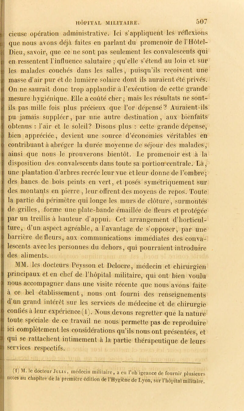 cieusc opération administrative. Ici s’appliquent les réllexions que nous avons déjcà faites en parlant du promenoir de l’IIôtel- Dieu, savoir, que ce ne sont pas seulement les convalescents qui en ressentent l’influence salutaire ; quelle s’étend au loin et sur les malades couchés dans les salles, puisqu’ils reçoivent une masse d’air pur et de lumière solaire dont ils auraient été privés. On ne saurait donc trop applaudir à l’exécution de cette grande mesure hygiénique. Elle a coûté cher • mais les résultats ne sont- ils pas mille fois plus précieux que l’or dépensé ? Auraient-ils pu jamais suppléer, par une autre destination, aux bienfaits obtenus ; l’air et le soleil? Disons plus ; cette grande dépense, bien appréciée, devient une source d’économies véritables en contribuant à abréger la durée moyenne de séjour des malades, ainsi que nous le prouverons bientôt. Le promenoir est à la disposition des convalescents dans toute sa portion centrale. Là, une plantation d’arbres recrée leur vue et leur donne de l’ombre; des bancs de bois peints en vert, et posés symétriquement sur des montants en pierre , leur offrent des moyens de repos. Toute la partie du périmètre qui longe les murs de clôture, surmontés de grilles, forme une plate-bande émaillée de fleurs et protégée par un treillis à bauteur d’appui. Cet arrangement d’horticul- ture, d’un aspect agréable, a l’avantage de s’opposer, par une barrière de fleurs, aux communications immédiates des conA^a- lescents avec les personnes du dehors, qui pourraient introduire des aliments. MM. les docteurs Peysson et Delocre, médecin et chirurgien principaux et en chef de l’hôpital militaire, qui ont bien voulu nous accompagner dans une visite récente que nous avons faite à ce bel établissement, nous ont fourni des renseignements d’un grand intérêt sur les services de médecine et de chirurgie confiés à leur expérience (1). Nous devons regretter que la nature toute spéciale de ce travail ne nous permette pas de reproduire ici complètement les considérations qu’ils nous ont présentées, et qui se rattachent intimement à la partie thérapeutique de leurs services respectifs. (1) M. le docteur JuLiA, inédeciii inililaire, a eu l’ob'igeance de fournir plusieurs noies au chapitre de la première édition de l’Hygiène de Lyon, sur l’hopilal militaire.