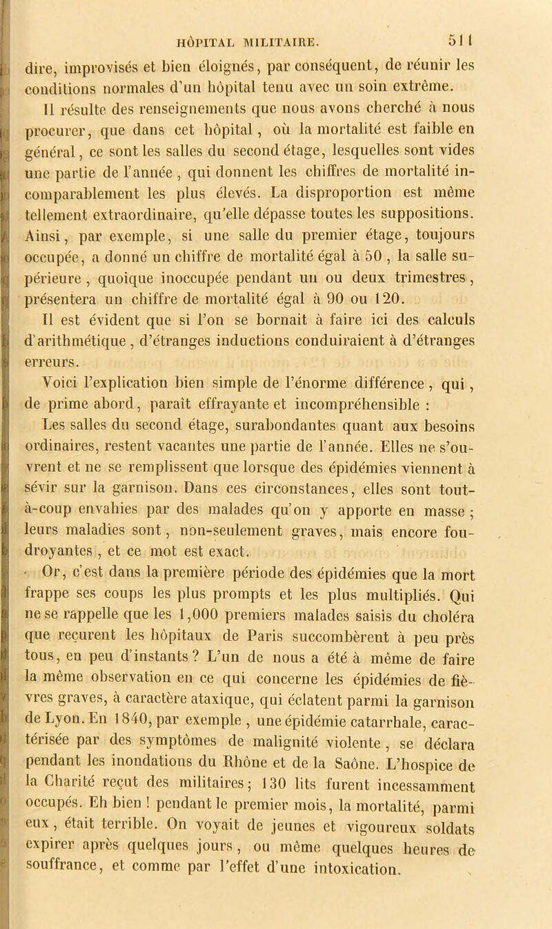 dire, improvisés et bien éloignés, par conséquent, de réunir les conditions normales d’un hôpital tenu avec un soin extrême. 11 résulte des renseignements que nous avons cherché à nous procurer, que dans cet hôpital, où la mortalité est faible en général, ce sont les salles du second étage, lesquelles sont vides une partie de l’année , qui donnent les chiffres de mortalité in- comparablement les plus élevés. La disproportion est même tellement extraordinaire, qu’elle dépasse toutes les suppositions. Ainsi, par exemple, si une salle du premier étage, toujours occupée, a donné un chiffre de mortalité égal à 50 , la salle su- périeure , quoique inoccupée pendant un ou deux trimestres, présentera un chiffre de mortalité égal à 90 ou 120. Il est évident que si l’on se bornait à faire ici des calculs d’arithmétique, d’étranges inductions conduiraient à d’étranges erreurs. Voici l’explication bien simple de l’énorme différence, qui, de prime abord, paraît effrayante et incompréhensible : Les salles du second étage, surabondantes quant aux besoins ordinaires, restent vacantes une partie de l’année. Elles ne s’ou- vrent et ne se remplissent que lorsque des épidémies viennent à sévir sur la garnison. Dans ces circonstances, elles sont tout- à-coup envahies par des malades qu’on y apporte eu masse ; leurs maladies sont, non-seulement graves, mais encore fou- droyantes , et ce mot est exact. - Or, c’est dans la première période des épidémies que la mort frappe ses coups les plus prompts et les plus multipliés. Qui ne se rappelle que les 1,000 premiers malades saisis du choléra que reçurent les hôpitaux de Paris succombèrent à peu près tous, en peu d’instants? L’un de nous a été à même de faire la même observation en ce qui concerne les épidémies de fiè- vres graves, à caractère ataxique, qui éclatent parmi la garnison de Lyon. En 1840, par exemple , une épidémie catarrhale, carac- térisée par des symptômes de malignité violente, se déclara pendant les inondations du Ehône et de la Saône. L’hospice de la Charité reçut des militaires; 130 lits furent incessamment occupés. Eh bien ! pendant le premier mois, la mortalité, parmi eux, était terrible. On voyait de jeunes et vigoureux soldats expirer après quelques jours, ou môme quelques heures de souffrance, et comme par l’effet d’une intoxication.