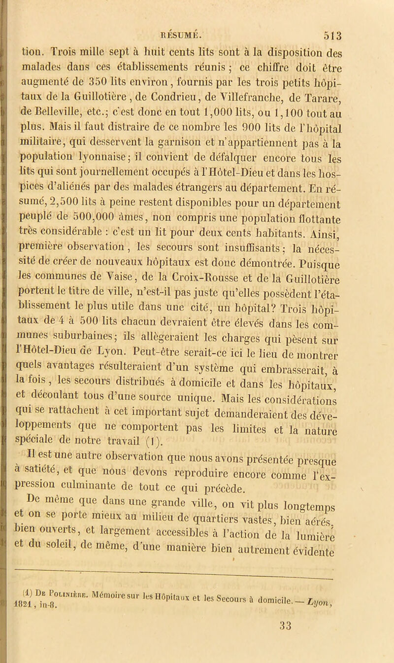 tiou. Trois mille sept à huit cents lits sont à la disposition des malades dans ces établissements réunis ; ce chiffre doit être augmenté de 350 lits environ, fournis par les trois petits hôpi- taux de la Guillotière , de Condrieu, de Villefranche, de Tarare, de Belleville, etc.j c'est donc en tout 1,000 lits, ou 1,100 tout au plus. Mais il faut distraire de ce nombre les 900 lits de T hôpital militaire, qui desservent la garnison et n’appartiennent pas à la population lyonnaise ; il convient de défalquer encore tous les hts qui sont journellement occupés à l’Hôtel-Dieu et dans les hos- pices d’aliénés par des malades étrangers au département. En ré- sumé, 2,500 lits à peine restent disponibles pour un département peuplé de 500,000 càmes, non compris une population flottante très considérable : c’est un lit pour deux cents habitants. Ainsi, première observation , les secours sont insuffisants ; la néces- sité de créer de nouveaux hôpitaux est doue démontrée. Puisque les communes de Vaise, de la Croix-Rousse et de la Guillotière portent le titre de ville, n’est-il pas juste qu’elles possèdent l’éta- blissement le plus utile dans une cité, un hôpital? Trois hôpi- taux de 4 à 500 lits chacun devraient être élevés dans les com- munes suburbaines; ils allégeraient les charges qui pèsent sur l’Hôtel-Dieu de Lyon. Peut-être serait-ce ici le lieu démontrer quels avantages résulteraient d’un système qui embrasserait, à la fois, les secours distribués à domicile et dans les hôpitaux, et découlant tous d’une source unique. Mais les considérations qui se rattachent cà cet important sujet demanderaient des déve- loppements que ne comportent pas les limites et la nature spéciale de notre travail (1). Il est une autre observation que nous avons présentée presque à satiété, et que nous devons reproduire encore comme l’ex- pression culminante de tout ce qui précède. De même que dans une grande ville, on vit plus longtemps et on se porte mieux au milieu de quartiers vastes, bien aérés bien ouverts, et largement accessibles cà l’action de la lumière et du soleil, de même, d’une manière bien autrement évidente (1) De PouNiÈnE. Mémoire sur les Hôpitaux et les Secours à lo21, in-K. domicile. — 33