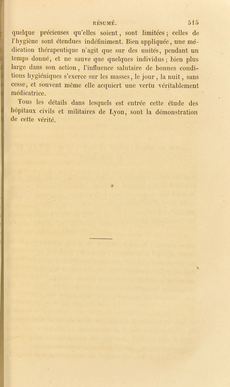 RÉSUMÉ. 51 Tl quelque précieuses qu’elles soient, sont limitées ; celles de l’hygiène sont étendues indéfiniment. Bien appliquée, une mé- dication thérapeutique n’agit que sur des unités, pendant un temps donné, et ne sauve que quelques individus; bien plus large dans son action, l’influence salutaire de bonnes condi- tions hygiéniques s’exerce sur les masses, le jour, la nuit, sans cesse, et souvent même elle acquiert une vertu véritablement médicatrice. Tous les détails dans lesquels est entrée cette étude des hôpitaux civils et militaires de Lyon, sont la démonstration de cette vérité.
