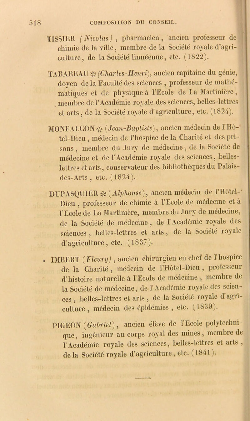 TISSIER ( Nicolas ) , pharmacien , ancien professeur de chimie de la ville, membre de la Société royale d’agri- culture, de la Société linnéenne, etc. (1822). TABAEEAU ^ {Charles-Henri), ancien capitaine du génie, doyen de la Eaculté des sciences , professeur de mathé- matiques et de physique à l’Ecole de La Martinière, membre de l’Académie royale des sciences, belles-lettres et arts, de la Société royale d’agriculture, etc. (1824). MONFALCON^ (Jean-Baptiste), ancien médecin de l’Hô- tel-Dieu, médecin de l’hospice de la Charité et des pri- sons , membre du Jury de médecine, de la Société de médecine et de l’Académie royale des sciences, belles- lettres et arts, conservateur des bibliothèques du Palais- des-Arts, etc. (1824). DUPASQUIER ( J-iplionse), ancien médecin de l’Hôtel-' Dieu , professeur de chimie à l’Ecole de médecine et à l'Ecole de La Martinière, membre du Jury de médecine, de la Société de médecine, de l’Académie royale des sciences , belles-lettres et arts, de la Société royale d’agriculture , etc. (1837). . IMBERT (Fleury), ancien chirurgien en chef de l’hospice de la Charité, médecin de l’Hôtel-Dieu , professeur ' d’histoire naturelle à l’Ecole de médecine , membre de la Société de médecine, de l’Académie royale des scien- ces , belles-lettres et arts , de la Société royale d’agri- culture , médecin des épidémies , etc. (1839). VIGFON (Gabriel), ancien élève de l’Ecole polytechni- que , ingénieur au corps royal des mines, membre de l’Académie royale des sciences, belles-lettres et arts , delà Société royale d’agriculture, etc. ( 1841 ).