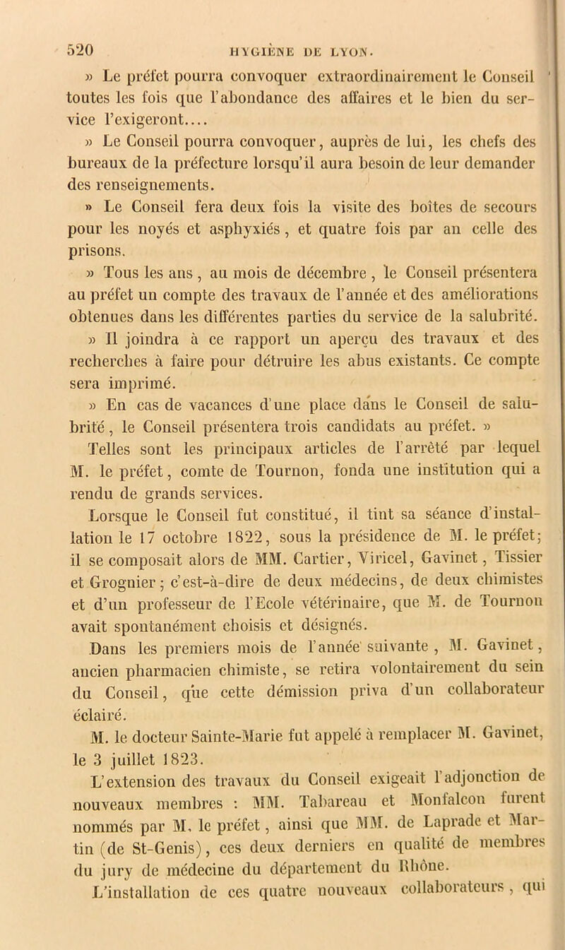 » Le préfet pourra convoquer extraordinairement le Conseil toutes les fois que l’abondance des affaires et le bien du ser- vice l’exigeront.... » Le Conseil pourra convoquer, auprès de lui, les chefs des bureaux de la préfecture lorsqu’il aura besoin de leur demander des renseignements. •' » Le Conseil fera deux fois la visite des boîtes de secours pour les noyés et asphyxiés, et quatre fois par an celle des prisons. » Tous les ans , au mois de décembre , le Conseil présentera au préfet un compte des travaux de l’année et des améliorations obtenues dans les différentes parties du service de la salubrité. » Il joindra à ce rapport un aperçu des travaux et des recherches à faire pour détruire les abus existants. Ce compte sera imprimé. » En cas de vacances d’une place dans le Conseil de salu- brité , le Conseil présentera trois candidats au préfet. » Telles sont les principaux articles de l’arrêté par lequel M. le préfet, comte de Tournon, fonda une institution qui a rendu de grands services. Lorsque le Conseil fut constitué, il tint sa séance d’instal- lation le 17 octobre 1822, sous la présidence de M. le préfet; il se composait alors de MM. Cartier, Viricel, Gavinet, Tissier et Grognier ; c’est-à-dire de deux médecins, de deux chimistes et d’un professeur de l’Ecole vétérinaire, que M. de Tournon avait spontanément choisis et désignés. Dans les premiers mois de l’année' suivante , M. Gavinet, ancien pharmacien chimiste, se retira volontairement du sein du Conseil, que cette démission priva d’un collaborateur éclairé. M. le docteur Sainte-Marie fut appelé à remplacer M. Gavinet, le 3 juillet 1823. L’extension des travaux du Conseil exigeait 1 adjonction de nouveaux membres ; MM. Tabareau et Monfalcon furent nommés par M, le préfet, ainsi que M3I. de Laprade et Mai- tin (de St-Genis), ces deux derniers en qualité de membres du jury de médecine du département du Rhône. L’installation de ces quatre nouveaux collaborateurs , qui