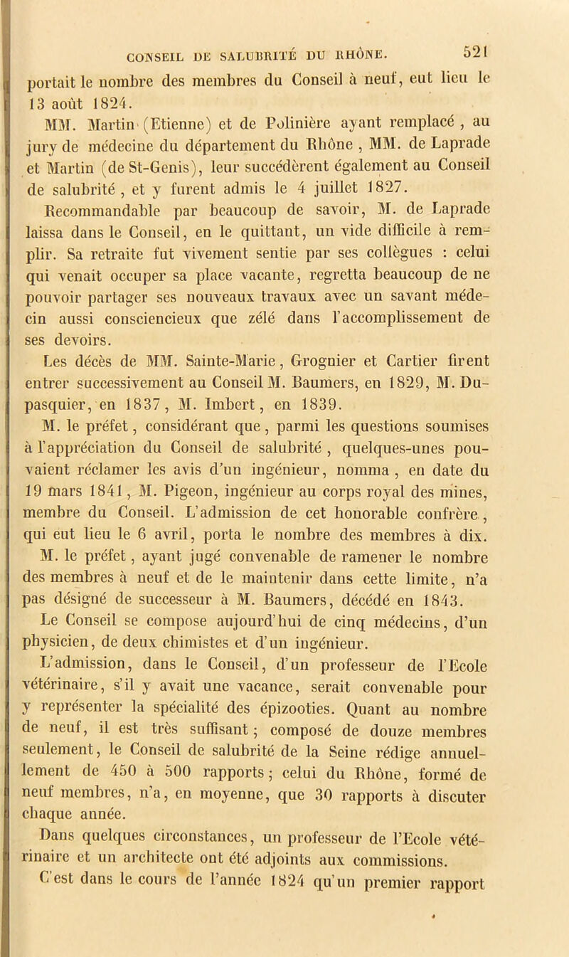 portait le uomlire des membres du Conseil à neuf, eut lieu le 13 août 1824. MM. Martin (Etienne) et de Polinière ayant remplacé, au jury de médecine du département du Rhône , MM. de Laprade et Martin (de St-Genis), leur succédèrent également au Conseil de salubrité , et y furent admis le 4 juillet 1827. Recommandable par beaucoup de savoir, M. de Laprade laissa dans le Conseil, en le quittant, un vide difficile à rem- plir. Sa retraite fut vivement sentie par ses collègues : celui qui venait occuper sa place vacante, regretta beaucoup de ne pouvoir partager ses nouveaux travaux avec un savant méde- cin aussi consciencieux que zélé dans l’accomplissement de ses devoirs. Les décès de MM. Sainte-Marie, Grognier et Cartier firent entrer successivement au Conseil M. Raumers, en 1829, M. Du- pasquier, en 1837, M. Imbert, en 1839. M. le préfet, considérant que, parmi les questions soumises à l’appréciation du Conseil de salubrité , quelques-unes pou- vaient réclamer les avis d’un ingénieur, nomma , en date du 19 mars 1841, M. Pigeon, ingénieur au corps royal des mines, membre du Conseil. L’admission de cet honorable confrère, qui eut lieu le 6 avril, porta le nombre des membres à dix. M. le préfet, ayant jugé convenable de ramener le nombre des membres à neuf et de le maintenir dans cette limite, n’a pas désigné de successeur à M. Raumers, décédé en 1843. Le Conseil se compose aujourd’hui de cinq médecins, d’un physicien, de deux chimistes et d’un ingénieur. L’admission, dans le Conseil, d’un professeur de l’Ecole vétérinaire, s’il y avait une vacance, serait convenable pour y représenter la spécialité des épizooties. Quant au nombre de neuf, il est très suffisant • composé de douze membres seulement, le Conseil de salubrité de la Seine rédige annuel- lement de 450 à 500 rapports j celui du Rhône, formé de neuf membres, n’a, en moyenne, que 30 rapports à discuter chaque année. Dans quelques circonstances, un professeur de l’Ecole vété- rinaire et un architecte ont été adjoints aux commissions. C est dans le cours de l’année 1824 qu’un premier rapport