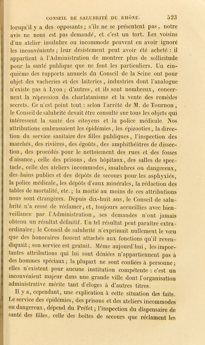 lorsqu’il y a des opposants ; s’ils ne se présentent pas, notre avis ne nous est pas demandé, et c’est un tort. Les voisins d’un atelier insalubre ou incommode peuvent en avoir ignoré les inconvénients -, leur désistement peut avoir été acheté : il appartient cà l’Administration de montrer j)lus de sollicitude pour la santé publique que ne font les particuliers. Un cin- quième des rapports annuels du Conseil de la Seine ont pour objet des vacheries et des laiteries , industries dont l’analogue n’existe pas à Lyon; d’autres, et ils sont nombreux, concer- nent la répression du charlatanisme et la vente des remèdes secrets. Ce n’est point tout : selon l’arrêté de M. de Tournon, le Conseil de salubrité devait être consulté sur tous les objets qui intéressent la santé des citoyens et la police médicale. Nos attributions embrassaient les épidémies, les épizooties, la direc- tion du service sanitaire des filles publiques, l’inspection des marchés, des rivières, des égoûts, des amphithécàtres de dissec- tion, des procédés pour le nettoiement des rues et des fosses d’aisance, celle des prisons, des hôpitaux, des salles de spec- tacle, celle des ateliers incommodes, insalubres ou dangereux, des bains publics et des dépôts de secours pour les asphyxiés, la police médicale, les dépôts d’eaux minérales, la rédaction des tables de mortalité, etc. ; la moitié au moins de ces attributions nous sont étrangères. Depuis dix-huit ans, le Conseil de salu- brité n’a cessé de réclamer, et, toujours accueillies avec bien- veillance par l’Administration, ses demandes n’ont jamais obtenu un résultat définitif. Un tel résultat peut paraître extra- ordinaire; le Conseil de salubrité n’exprimait nullement le vœu que des honoraires fussent attachés aux fonctions qu’il reven- diquait; son service est gratuit. Même aujourd’hui, les impor- tantes attributions qui lui sont déniées n’appartiennent pas à des hommes spéciaux ; la plupart ne sont confiées à personne ; elles n existent pour aucune institution compétente : c’est un inconvénient majeur dans une grande ville dont l’organisation administrative mérite tant d’éloges à d’autres titres. Il y a, cependant, une explication à cette situation des faits. Le service des épidémies, des prisons et des ateliers incommodes ou dangereux, dépend du Préfet ; l’inspection du dispensaire de santé des filles, celle des boîtes de secours que réclament les
