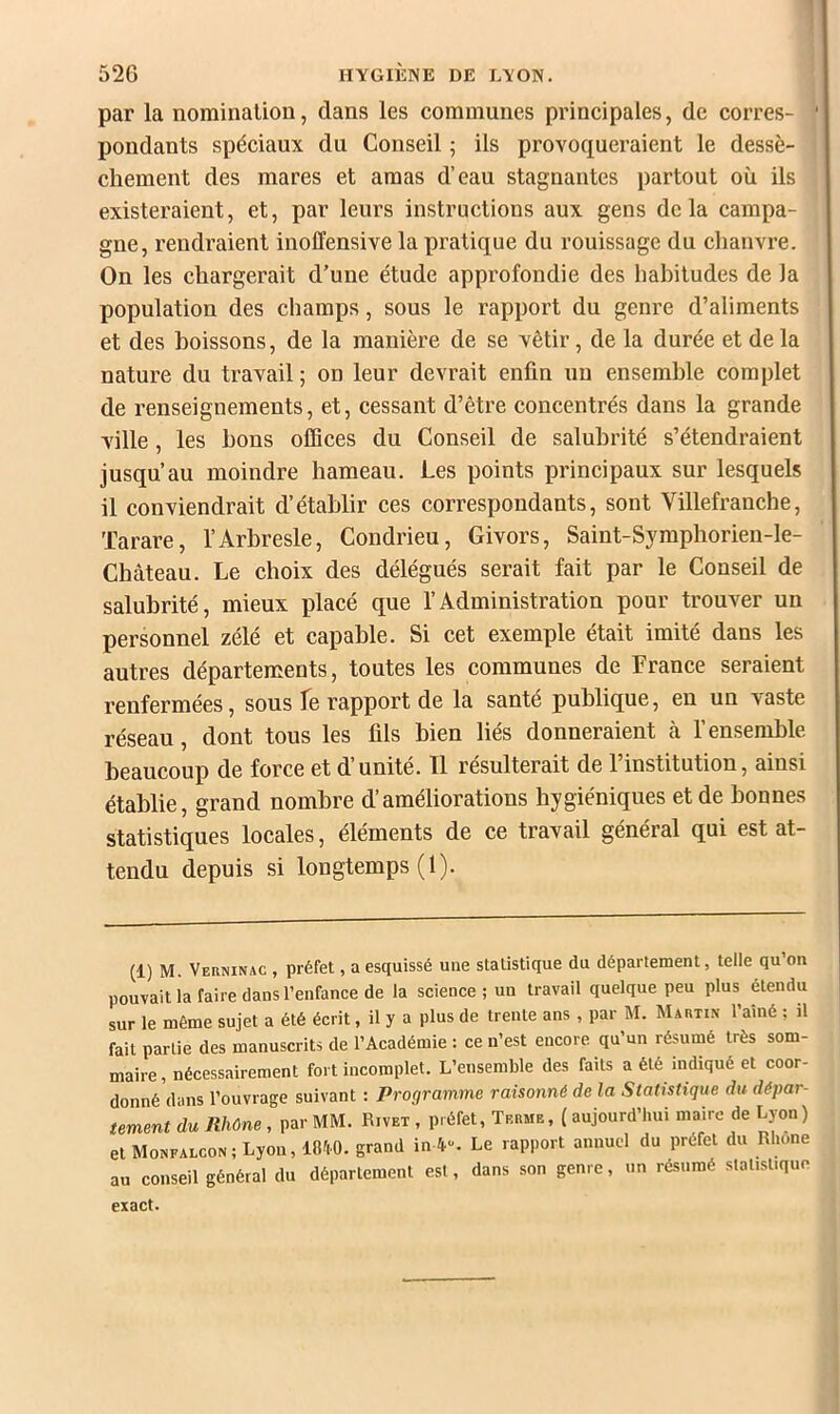 par la nomination, dans les communes principales, de corres- pondants spéciaux du Conseil ; ils provoqueraient le dessè- chement des mares et amas d’eau stagnantes partout où ils existeraient, et, par leurs instructions aux gens delà campa- gne, rendraient inoffensive la pratique du rouissage du chanvre. On les chargerait d’une étude approfondie des habitudes de la population des champs, sous le rapport du genre d’aliments et des boissons, de la manière de se vêtir, de la durée et de la nature du travail ; on leur devrait enfin un ensemble complet de renseignements, et, cessant d’être concentrés dans la grande ville, les bons offices du Conseil de salubrité s’étendraient jusqu’au moindre hameau. Les points principaux sur lesquels il conviendrait d’établir ces correspondants, sont Villefranche, Tarare, l’Arbresle, Condrieu, Givors, Saint-Symphorien-le- Chàteau. Le choix des délégués serait fait par le Conseil de salubrité, mieux placé que l’Administration pour trouver un personnel zélé et capable. Si cet exemple était imité dans les autres départements, toutes les communes de France seraient renfermées, sous fe rapport de la santé publique, eu un vaste réseau, dont tous les fils bien liés donneraient à l’ensemble, beaucoup de force et d’unité. Tl résulterait de l’institution, ainsi établie, grand nombre d’améliorations hygiéniques et de bonnes statistiques locales, éléments de ce travail général qui est at- tendu depuis si longtemps (1). (1) M. Verninac , préfet, a esquissé une statistique du département, telle qu’on pouvait la faire dans l’enfance de la science ; un travail quelque peu plus étendu sur le même sujet a été écrit, il y a plus de trente ans , par M. Martin l’aîné ; il fait partie des manuscrits de l’Académie : ce n’est encore qu’un résumé très som- maire, nécessairement fort incomplet. L’ensemble des faits a été indiqué et coor- donné dans l’ouvrage suivant : Programme raisonné de la Statistique du dépar- tement du Rhône, par MM. Rivet , préfet, Terme, ( aujourd’hui maire de Lyon ) et Monfalcon; Lyon, lOftO. grand in4“. Le rapport annuel du préfet du Rhône au conseil général du département est, dans son genre, un résumé statistique exact.