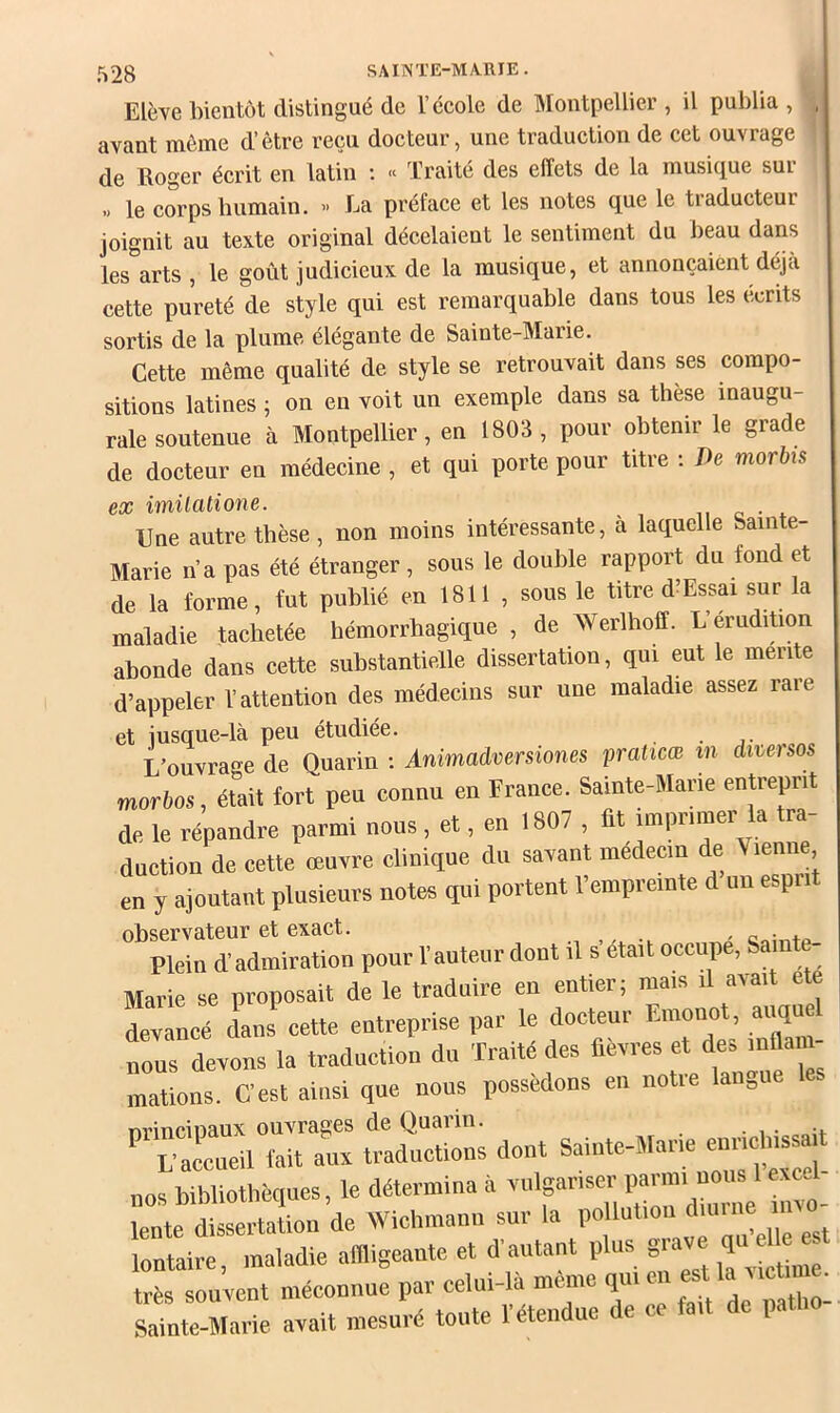 Elève bientôt distingué de l’école de IMontpellier , il publia , j, avant même d’être reçu docteur, une traduction de cet ouvrage de Roger écrit en latin ; « Traité des effets de la musique sur » le corps bumain. » La préface et les notes que le traducteur joignit au texte original décelaient le sentiment du beau dans les arts , le goût judicieux de la musique, et annonçaient déjà cette pureté de style qui est remarquable dans tous les écrits sortis de la plume élégante de Sainte-Mai ie. Cette même qualité de style se retrouvait dans ses compo- sitions latines ; on en voit un exemple dans sa thèse inaugu- rale soutenue à Montpellier, en 1803 , pour obtenir le grade de docteur en médecine , et qui porte pour titre ; De morbis ex imilatione. o • * Une autre tbèse, non moins intéressante, à laquelle Sainte- Marie n’a pas été étranger , sous le double rapport du fond et de la forme, fut publié en 1811 , sous le titre d Essai sur a maladie tachetée hémorrhagique , de Werlboff. L érudition abonde dans cette substantielle dissertation, qui eut le mente d’appeler l’attention des médecins sur une maladie assez rare et jusque-là peu étudiée. L’ouvrage de Quarin ; Ànimadversiones praticœ m diveisos morbos, était fort peu connu en Prance. Sainte-Mane entreprit de le répandre parmi nous , et, en 1807 , lit imprimer la tra- duction de cette œuyre clinique du seyant médecin de Vienne en y ajoutant plusieurs notes qui portent l’empreinte d un esprit observateur et exact. - o • Plein d’admiration pour l’auteur dont il s’était occupe, Sam - Marie se proposait de le traduire en entier, mais i ai ai e e Lancé dans cette entreprise par le docteur Emonot, aiiquel nous devons la traduction du Traité des fievres et des inflam- mations. C’est ainsi que nous possédons en notre langue . nrincinaux ouvrages de Quarin. • i L’accueil (ait aux traductions dont Sainte-Marie nos bibliothèques, le détermina il yulgariser parmi nous 1 exe- fonte dissertaLn de Wichmann sur la lontaire, maladie aBligeaute et d’autant plus g.ave J ' très souyent méconnue par celui-là meme Sainte-Marie axait mesuré toute l’étendue de ce fait de pat