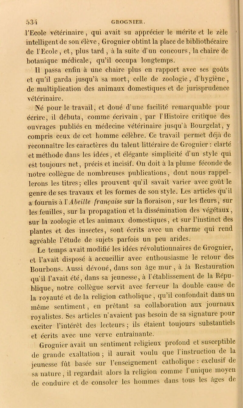 l'Ecole vétérinaire, qui avait su apprécier le mérite et le zèle ' intelligent de son élève, Grognier obtint la place de bibliothécaire de l’Ecole, et, plus tard , à la suite d’un concours, la chaire de botanique médicale, qu’il occupa longtemps. 11 passa enfin à une chaire plus en rapport avec ses goûts et qu’il garda jusqu’cà sa mort, celle de zoologie, d’hygiène, de multiplication des animaux domestiques et de jurisprudence vétérinaire. Né pour le travail, et doué d’une facilité remarquable pour écrire, il débuta, comme écrivain, par l’Histoire critique des ouvrages publiés en médecine vétérinaire jusqu’à Bourgelat, y compris ceux de cet homme célèbre. Ce travail permet déjà de reconnaître les caractères du talent littéraire de Grognier ; clarté et méthode dans les idées, et élégante simplicité d’un style qui est toujours net, précis et incisif. On doit à la plume féconde de notre collègue de nombreuses publications, dont nous rappel- lerons les titres; elles prouvent qu’il savait varier avec goût le genre de ses travaux et les formes de son style. Les articles qu’il a fournis à Y Abeille française sur la floraison, sur les fleurs, sur les feuilles, sur la propagation et la dissémination des végétaux, sur la zoologie et les animaux domestiques, et sur l’instinct des plantes et des insectes, sont écrits avec un charme qui rend agréable l’étude de sujets parfois un peu arides. Le temps avait modifié les idées révolutionnaires de Grognier, et l’avait disposé à accueillir avec enthousiasme le retour des Bourbons. Aussi dévoué, dans son âge mur, à la Restauration qu’il l’avait été, dans sa jeunesse, à l’établissement de la Répu- blique, notre collègue servit avec ferveur la double cause de la royauté et de la religion catholique, qu’il confondait dans un même sentiment, en prêtant sa collaboration aux journaux royalistes. Ses articles n’avaient pas besoin de sa signature pour exciter l’intérêt des lecteurs; ils étaient toujours substantiels et écrits avec une verve eutrainante. Grognier avait un sentiment religieux profond et susceptible de grande exaltation ; il aurait voulu que l’instructiou de la jeunesse fût basée sur l’enseignement catholique : exclusif de sa nature, il regardait alors la religion comme l’unique moyen de conduire et de consoler les hommes dans tous les âges de.