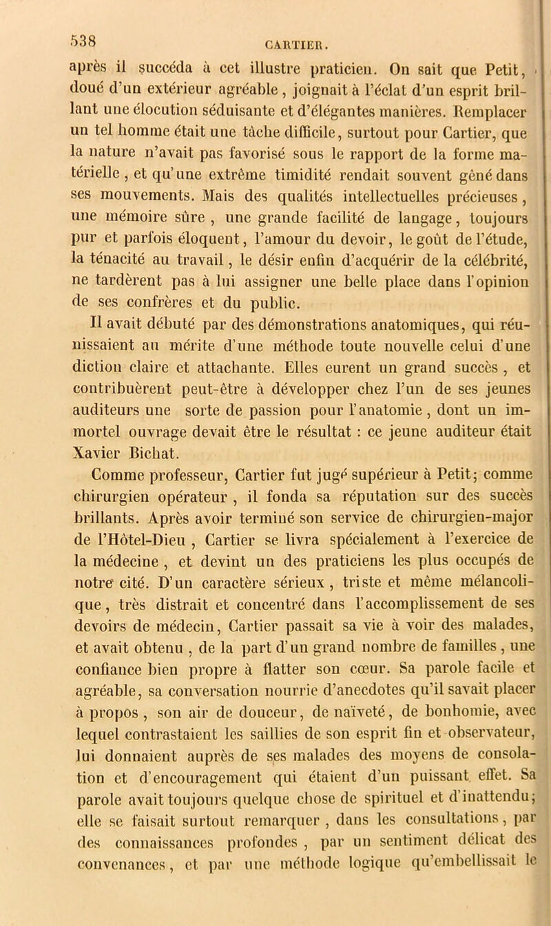 CARTIER, après il succéda à cet illustre praticien. On sait que Petit, ' doué d’un extérieur agréable , joignait à l’éclat d’un esprit bril- lant une élocution séduisante et d’élégantes manières. Remplacer un tel homme était une tâche difficile, surtout pour Cartier, que la nature n’avait pas favorisé sous le rapport de la forme ma- térielle , et qu’une extrême timidité rendait souvent gêné dans ses mouvements. Mais des qualités intellectuelles précieuses, une mémoire sûre , une grande facilité de langage, toujours pur et parfois éloquent, l’amour du devoir, le goût de l’étude, la ténacité au travail, le désir enfin d’acquérir de la célébrité, ne tardèrent pas à lui assigner une belle place dans l’opinion de ses confrères et du public. Il avait débuté par des démonstrations anatomiques, qui réu- nissaient au mérite d’une méthode toute nouvelle celui d’une diction claire et attachante. Elles eurent un grand succès , et contrihuèrent peut-être à développer chez l’un de ses jeunes auditeurs une sorte de passion pour l’anatomie, dont un im- mortel ouvrage devait être le résultat : ce jeune auditeur était Xavier Bichat. Comme professeur, Cartier fut jugé supérieur à Petit; comme chirurgien opérateur , il fonda sa réputation sur des succès brillants. Après avoir terminé son service de chirurgien-major de l’Hôtel-Dieu , Cartier se livra spécialement à l’exercice de la médecine , et devint un des praticiens les jilus occupés de notre cité. D’un caractère sérieux, triste et même mélancoli- que, très distrait et concentré dans l’accomplissement de ses devoirs de médecin, Cartier passait sa vie à voir des malades, et avait obtenu , de la part d’un grand nombre de familles , une confiance bien propre à flatter son cœur. Sa parole facile et agréable, sa conversation nourrie d’anecdotes qu’il savait placer à propos , son air de douceur, de naïveté, de bonhomie, avec lequel contrastaient les saillies de son esprit fin et observateur, lui donnaient auprès de ses malades des moyens de consola- tion et d’encouragement qui étaient d’un puissant effet. Sa parole avait toujours quelque chose de spirituel et d’inattendu; elle se faisait surtout remarquer , dans les consultations, par des connaissances profondes , par un sentiment délicat des convenances, et par une méthode logique qu’emhellissait le