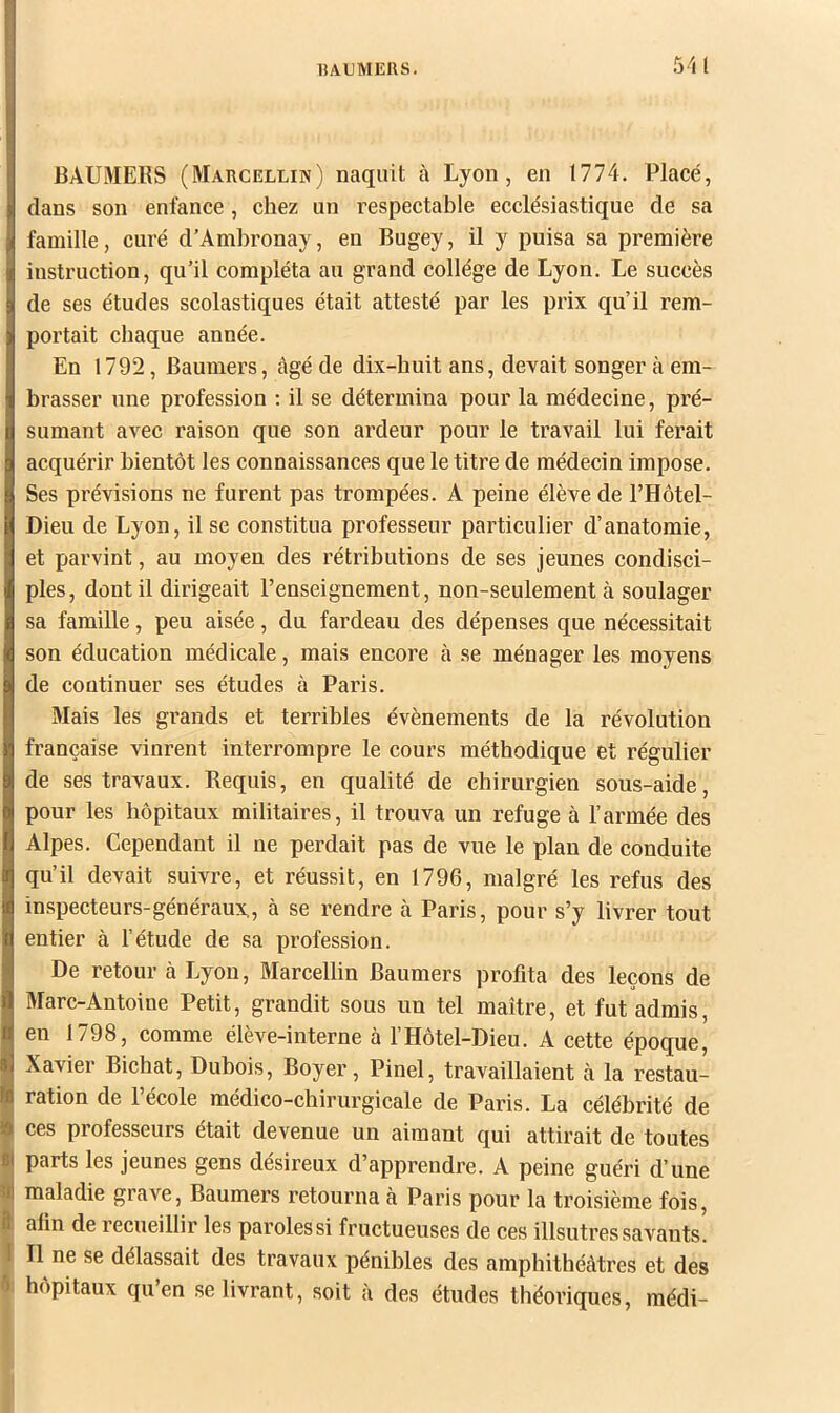 15AUMEUS. S'il BAUMERS (Marcellin) naquit à Lyon, en 1774. Placé, dans son enfance, chez un respectable ecclésiastique de sa famille, curé d’Ambronay, en Bugey, il y puisa sa première instruction, qu’il compléta au grand collège de Lyon. Le succès de ses études scolastiques était attesté par les prix qu’il rem- portait ebaque année. En 1792, Baumers, âgé de dix-huit ans, devait songer à em- brasser une profession ; il se détermina pour la médecine, pré- sumant avec raison que son ardeur pour le travail lui ferait acquérir bientôt les connaissances que le titre de médecin impose. Ses prévisions ne furent pas trompées. A peine élève de l’Hôtel- Dieu de Lyon, il se constitua professeur particulier d’anatomie, et parvint, au moyen des rétributions de ses jeunes condisci- ples, dont il dirigeait l’enseignement, non-seulement à soulager sa famille, peu aisée, du fardeau des dépenses que nécessitait son éducation médicale, mais encore à se ménager les moyens de continuer ses études à Paris. Mais les grands et terribles évènements de la révolution française vinrent interrompre le cours méthodique et régulier de ses travaux. B.equis, en qualité de chirurgien sous-aide, pour les hôpitaux militaires, il trouva un refuge à l’armée des Alpes. Cependant il ne perdait pas de vue le plan de conduite qu’il devait suivre, et réussit, en 1796, malgré les refus des inspecteurs-généraux, à se rendre k Paris, pour s’y livrer tout entier à l’étude de sa profession. De retour à Lyon, Marcellin Baumers profita des leçons de Marc-Antoine Petit, grandit sous un tel maître, et fut admis, en 1798, comme élève-interne à l’Hôtel-Dieu. A cette époque, Xavier Bichat, Dubois, Boyer, Pinel, travaillaient à la restau- ration de l’école médico-chirurgicale de Paris. La célébrité de I ces professeurs était devenue un aimant qui attirait de toutes 9 parts les jeunes gens désireux d’apprendre. A peine guéri d’une Ù maladie grave, Baumers retourna à Paris pour la troisième fois, alin de recueillir les parolessi fructueuses de ces illsutressavants. !| Il ne se délassait des travaux pénibles des amphithéâtres et des hôpitaux qu’en se livrant, soit à des études théoriques, médi-