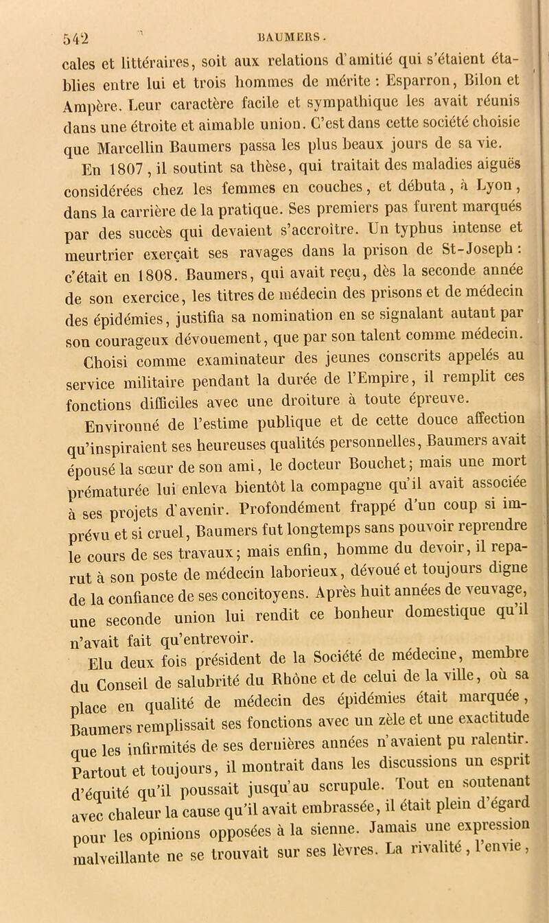 lULMlîRS. 54‘i cales et littéraires, soit aux relations d’amitié qui s’étaient éta- blies entre lui et trois liommes de mérite ; Esparron, Biloii et Ampère. Leur caractère facile et synnpathique les avait réunis dans une étroite et aimable union. C’est dans cette société choisie que Marcellin Baumers passa les plus beaux jours de sa vie. En 1807 , il soutint sa thèse, qui traitait des maladies aiguës considérées chez les femmes en couches, et débuta, à Lyon, dans la carrière de la pratique. Ses premiers pas furent marqués par des succès qui devaient s’accroître. Un typhus intense et meurtrier exerçait ses ravages dans la prison de St-Josepb. c’était en 1808. Baumers, qui avait reçu, dès la seconde année de son exercice, les titres de médecin des prisons et de médecin des épidémies, justifia sa nomination en se signalant autant par son courageux dévouement, que par son talent comme médecin. Choisi comme examinateur des jeunes conscrits appelés au service militaire pendant la durée de l’Empire, il remplit ces fonctions diCQciles avec une droiture à toute épreuve. Environné de l’estime publique et de cette douce affection qu’inspiraient ses heureuses qualités personnelles, Baumers avait épousé la sœur de son ami, le docteur Bouchet; mais une mort prématurée lui enleva bientôt la compagne qu’il avait associée à ses projets d’avenir. Profondément frappé d’un coup si im- prévu et si cruel, Baumers fut longtemps sans pouvoir reprendre le cours de ses travaux; mais enfin, homme du devoir, il repa- rut à son poste de médecin laborieux, dévoué et toujours digne de la confiance de ses concitoyens. Après huit années de veuvage, une seconde union lui rendit ce bonheur domestique qu’il n’avait fait qu’entrevoir. Elu deux fois président de la Société de médecine, membre du Conseil de salubrité du Rhône et de celui de la viUe, où sa place eu qualité de médecin des épidémies était marquée, Paumers remplissait ses fonctions avec un zèle et une exactitude aue les infirmités de ses dernières années n’avaient pu ralentir. Partout et toujours, il montrait dans les discussions un esprit d’équité qu’il poussait jusqu’au scrupule. Tout en soutenant avec chaleur la cause qu’il avait embrassée, il était plein d egard pour les opinions opposées à la sienne. Jamais une expressmn malveillante ne se trouvait sur ses lèvres. La rivalité , 1 envie ,