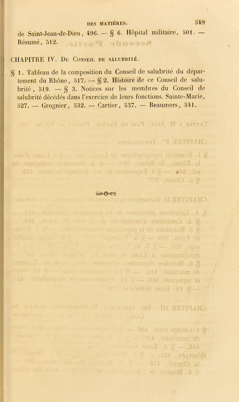 DES MATIÈRES. 54-9 de Saint-.lean-de-Dieu, 496. — § 6. Hôpital militaire, 501. — Résumé, 512. CHAPITRE IV. Du Conseil de salubrité. § 1. Tableau de la composition du Conseil de salubrité du dépar- tement du Rhône, 517. — § 2. Histoire de ce Conseil de salu- brité , 519. —§3. Notices sur les membres du Conseil de salubrité décédés dans l’exercice de leurs fonctions. Sainte-Marie, 527. — Grognier, 532. — Cartier, 537. — Beaumers, 541.