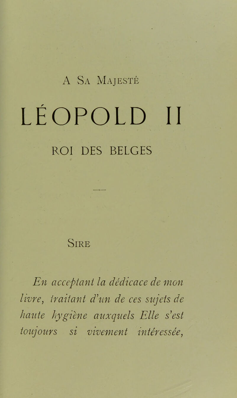 A Sa Majesté LÉOPOLD II ROI DES BELGES Sire En acceptant la dédicace de mon livre, traitant d\m de ces sujets de haute hygiène auxquels Elle s'est toujours si vivement intéressée,