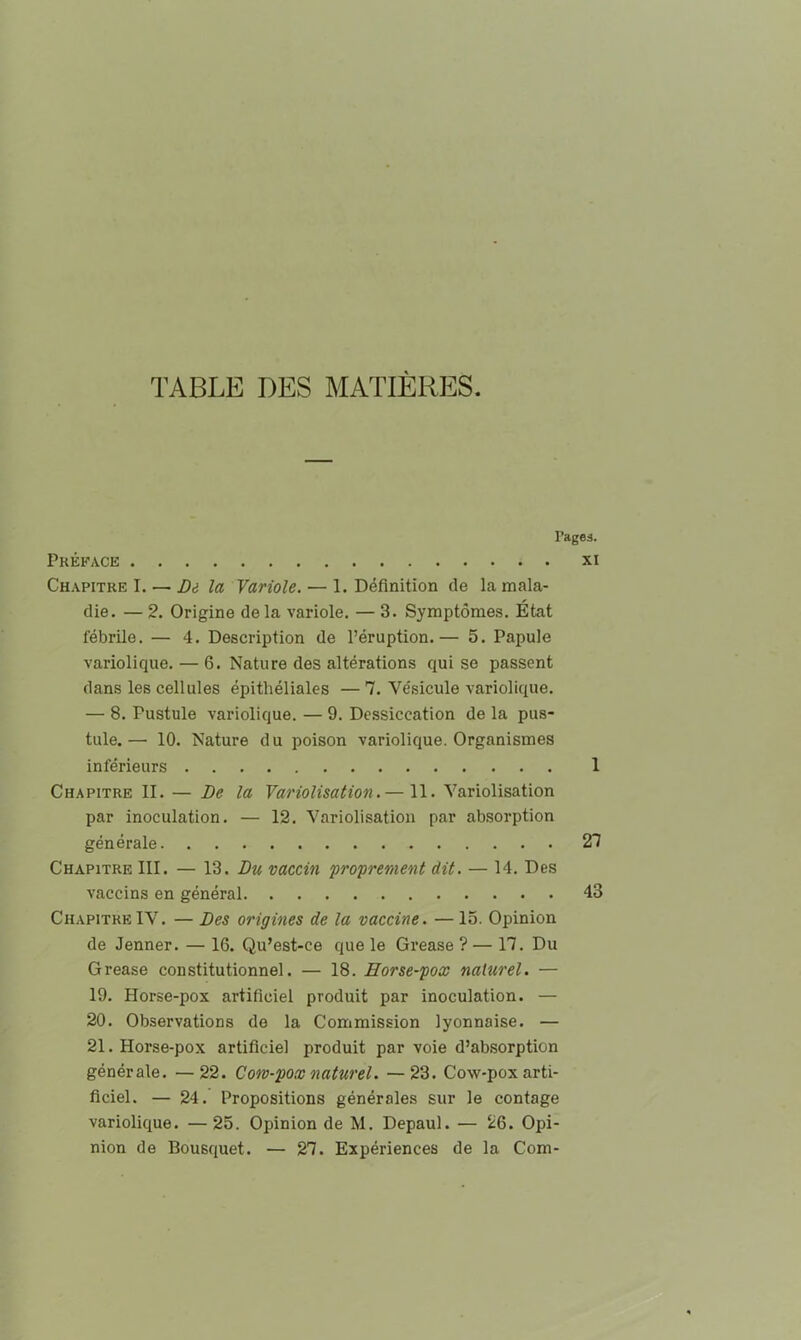 TABLE DES MATIÈRES. l’ageâ. Préface xi Chapitre I. — Di la Variole. — 1. Définition de la mala- die. — 2. Origine de la variole, — 3. Symptômes. État fébrile. — 4. Description de l’éruption.— 5. Papule variolique, — 6. Nature des altérations qui se passent dans les cellules épithéliales —7, Vésicule variolique. — 8. Pustule variolique. — 9. Dessiccation de la pus- tule.— 10. Nature du poison variolique. Organismes inférieurs 1 Chapitre II, — De la Variolisation.— 11. Variolisation par inoculation. — 12. Variolisation par absorption générale 27 Chapitre III. — \2. Du vaccin proprement dit. — 14. Des vaccins en général 43 ChapitreIV. — Des origines de la vaccine. —15. Opinion de Jenner. — 16. Qu’est-ce que le Grease ? — 17. Du Grease constitutionnel. — 18. Horse-pox naturel. — 19. Horse-pox artificiel produit par inoculation. — 20. Observations de la Commission lyonnaise. — 21. Horse-pox artificiel produit par voie d’absorption générale. —22. Coro-pox naturel. —23. Cow-pox arti- ficiel. — 24. Propositions générales sur le contage variolique. —25. Opinion de M. Depaul. — 26. Opi- nion de Bousquet. — 27. Expériences de la Com-