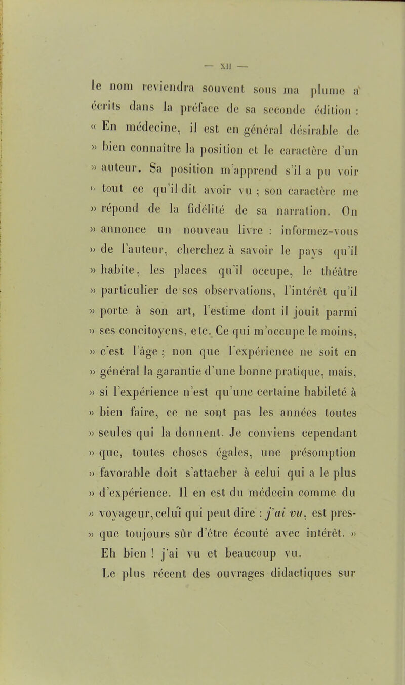 le nom reviendra souvent sons ma |)Iiime a' éerils dans la préface de sa seconde édition : « En médecine, il est en général désiraMe de » l)icn connaître la ])osition et le caractère d’un » auteur. Sa position m’apj)rcnd s’il a pu voir » tout ce qu’il dit avoir vu 5 son caractère me » répond de la fidélité de sa narration. On » annonce un nouveau livre : informez-vous » de l’auteur, cherchez à savoir le pays qu’il » habite, les places qu’il occupe, le théâtre » particulier de ses observations, l’intérêt qu’il w porte à son art, l’estime dont il jouit parmi » scs concil03^ens, etc. Ce qui m’occupe le moins, » c’est l’age ; non que l expérience ne soit en » général la garantie d’une bonne pratique, mais, » si l’expérience n’est qu’une certaine habileté à )) bien faire, ce ne sont pas les années toutes » seules qui la donnent. Je conviens cependant » que, toutes choses égales, une présomption » favorable doit s’attacher à celui qui a le plus » d’expérience. Il en est du médecin comme du » voyageur, celui qui peut dire .j'ai est ])res- » que toujours sûr d’être écouté avec intérêt. » Eh bien ! j’ai vu et beaucoup vu. Le plus récent des ouvrages didactiques sur