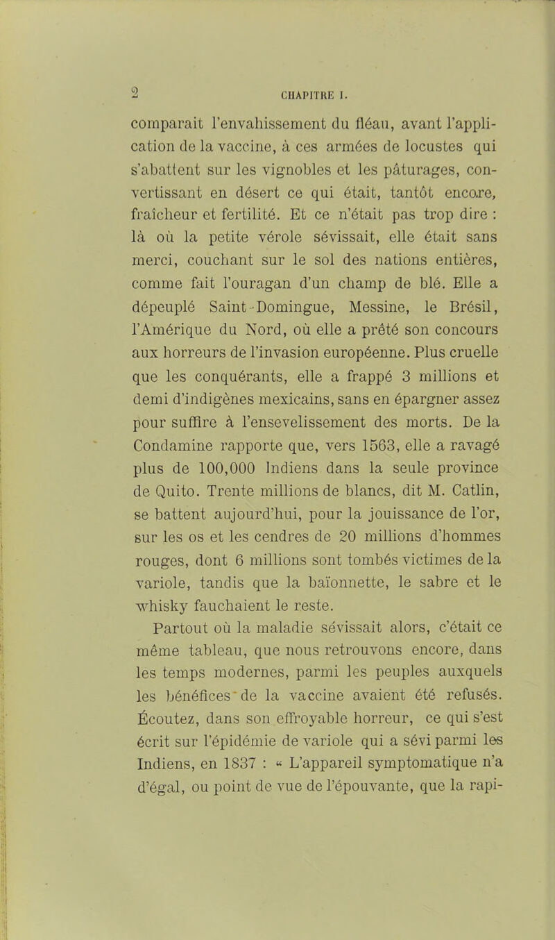 CIIAPITUK I. comparait reiivahissement du fléau, avant l’appli- cation de la vaccine, à ces armées de locustes qui s’abattent sur les vignobles et les pâturages, con- vertissant en désert ce qui était, tantôt encare, fraîcheur et fertilité. Et ce n’était pas trop dire : là où la petite vérole sévissait, elle était sans merci, couchant sur le sol des nations entières, comme fait l’ouragan d’un champ de blé. Elle a dépeuplé Saint-Domingue, Messine, le Brésil, l’Amérique du Nord, où elle a prêté son concours aux horreurs de l’invasion européenne. Plus cruelle que les conquérants, elle a frappé 3 millions et demi d’indigènes mexicains, sans en épargner assez pour suffire à l’ensevelissement des morts. De la Condamine rapporte que, vers 1563, elle a ravagé plus de 100,000 Indiens dans la seule province de Quito. Trente millions de blancs, dit M. Catlin, se battent aujourd’hui, pour la jouissance de l’or, sur les os et les cendres de 20 millions d’hommes rouges, dont 6 millions sont tombés victimes de la variole, tandis que la baïonnette, le sabre et le whisky fauchaient le reste. Partout où la maladie sévissait alors, c’était ce même tableau, que nous retrouvons encore, dans les temps modernes, parmi les peuples auxquels les bénéfices*de la vaccine avaient été refusés. Écoutez, dans son elfroyable horreur, ce qui s’est écrit sur l’épidémie de variole qui a sévi parmi les Indiens, en 1837 ; « L’appareil symptomatique n’a d’égal, ou point de vue de l’épouvante, que la rapi-