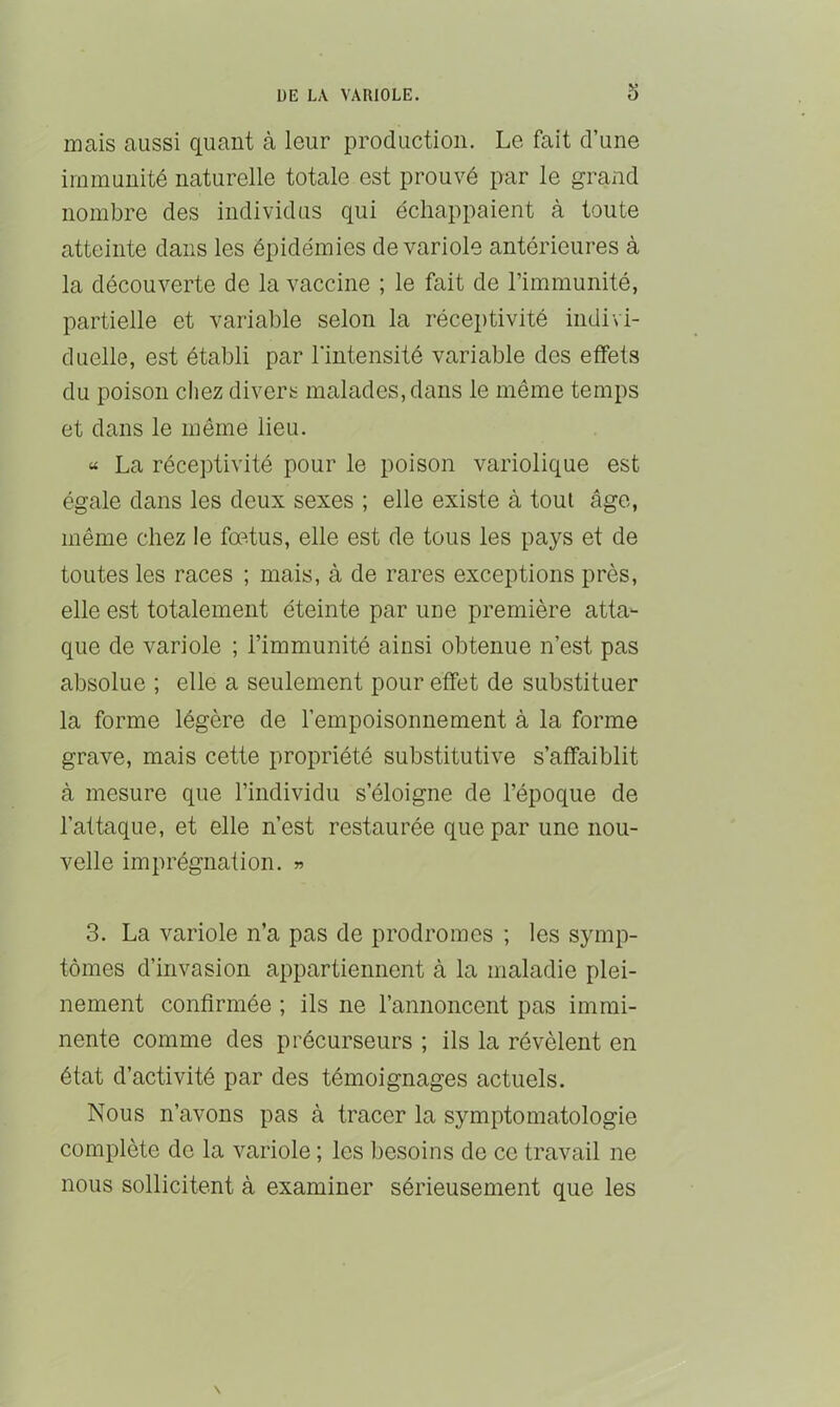 mais aussi quant à leur production. Le fait d’une immunité naturelle totale est prouvé par le grand nombre des individus qui échappaient à toute atteinte dans les épidémies de variole antérieures à la découverte de la vaccine ; le fait de l’immunité, partielle et variable selon la réceptivité indivi- duelle, est établi par l'intensité variable des effets du poison chez divers malades, dans le même temps et dans le même lieu. « La réceptivité pour le poison variolique est égale dans les deux sexes ; elle existe à tout âge, même chez le fœtus, elle est de tous les pays et de toutes les races ; mais, à de rares exceptions près, elle est totalement éteinte par une première atta- que de variole ; l’immunité ainsi obtenue n’est pas absolue ; elle a seulement pour effet de substituer la forme légère de l’empoisonnement à la forme grave, mais cette propriété substitutive s’affaiblit à mesure que l’individu s’éloigne de l’époque de l’attaque, et elle n’est restaurée que par une nou- velle imprégnation. » 3. La variole n’a pas de prodromes ; les symp- tômes d’invasion appartiennent à la maladie plei- nement confirmée ; ils ne l’annoncent pas immi- nente comme des précurseurs ; ils la révèlent en état d’activité par des témoignages actuels. Nous n’avons pas à tracer la symptomatologie complète de la variole ; les besoins de ce travail ne nous sollicitent à examiner sérieusement que les