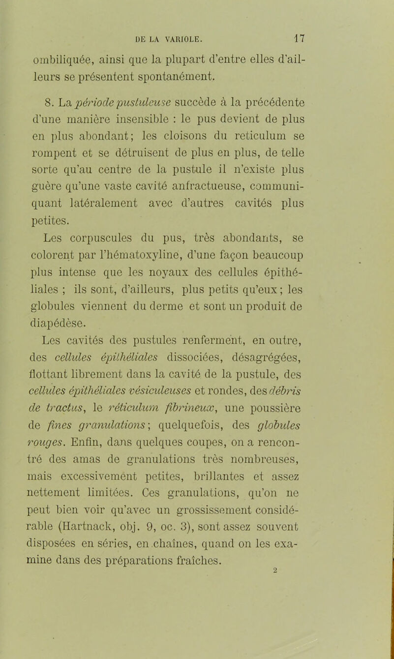 ombiliquée, ainsi que la plupart d’entre elles d’ail- leurs se présentent spontanément. 8. hci période pustuleuse succède à la précédente d’une manière insensible : le pus devient de plus en ]üus abondant; les cloisons du réticulum se rompent et se détruisent de plus en plus, de telle sorte qu’au centre de la pustule il n’existe plus guère qu’une vaste cavité anfractueuse, communi- quant latéralement avec d’autres cavités plus petites. Les corpuscules du pus, très abondants, se colorent par l’hématoxyline, d’une façon beaucoup plus intense que les noyaux des cellules épithé- liales ; ils sont, d’ailleurs, plus petits qu’eux ; les globules viennent du derme et sont un produit de diapédèse. Les cavités des pustules renferment, en outre, des cellules épithéliales dissociées, désagrégées, flottant librement dans la cavité de la pustule, des celhdes épithéliales vésiculeuses et rondes, débris de tractus, le réticulum fibrineux, une poussière de fines granulations', quelquefois, des globides rouges. Enfln, dans quelques coupes, on a rencon- tré des amas de granulations très nombreuses, mais excessivement petites, brillantes et assez nettement limitées. Ces granulations, qu’on ne peut bien voir qu’avec un grossissement considé- rable (Hartnack, obj. 9, oc. 3), sont assez souvent disposées en séries, en chaînes, quand on les exa- mine dans des préparations fraîches.