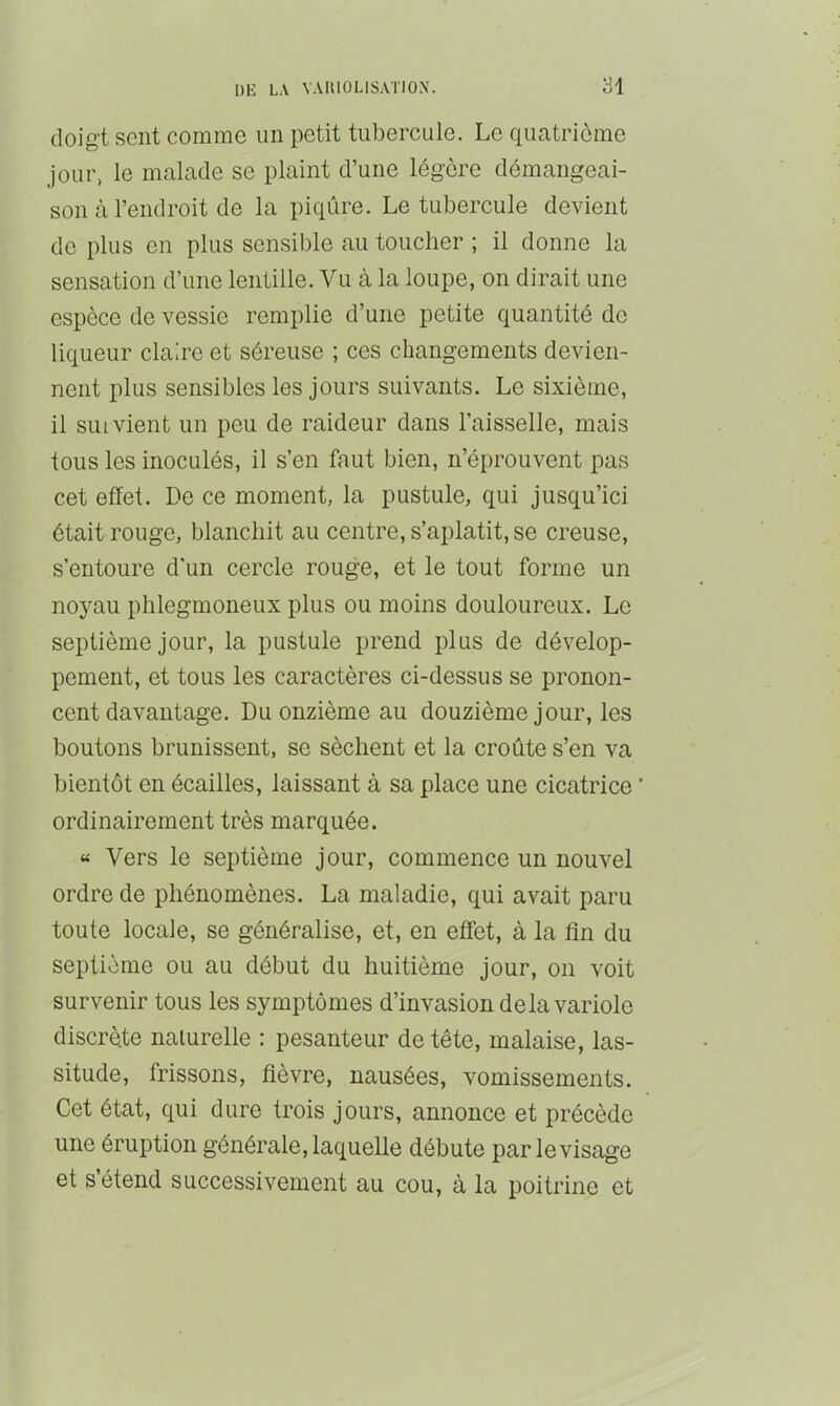 doigt sent comme un petit tubercule. Le quatrième jour, le malade se plaint d’une légère démangeai- son à l’endroit de la piqûre. Le tubercule devient de plus en plus sensible au toucher ; il donne la sensation d’une lentille. Vu à la loupe, on dirait une espèce de vessie remplie d’une petite quantité de liqueur claire et séreuse ; ces changements devien- nent plus sensibles les jours suivants. Le sixième, il suivient un peu de raideur dans l’aisselle, mais tous les inoculés, il s’en faut bien, n’éprouvent pas cet effet. De ce moment, la pustule, qui jusqu’ici était rouge, blanchit au centre, s’aplatit, se creuse, s’entoure d'un cercle rouge, et le tout forme un noyau phlegmoneux plus ou moins douloureux. Le septième jour, la pustule prend plus de dévelop- pement, et tous les caractères ci-dessus se pronon- cent davantage. Du onzième au douzième jour, les boutons brunissent, se sèchent et la croûte s’en va bientôt en écailles, laissant à sa place une cicatrice ‘ ordinairement très marquée. « Vers le septième jour, commence un nouvel ordre de phénomènes. La maladie, qui avait paru toute locale, se généralise, et, en effet, à la fln du septième ou au début du huitième jour, on voit survenir tous les symptômes d’invasion delà variole discrète nalurelle : pesanteur de tête, malaise, las- situde, frissons, fièvre, nausées, vomissements. Cet état, qui dure trois jours, annonce et précède une éruption générale, laquelle débute par le visage et s’étend successivement au cou, à la poitrine et