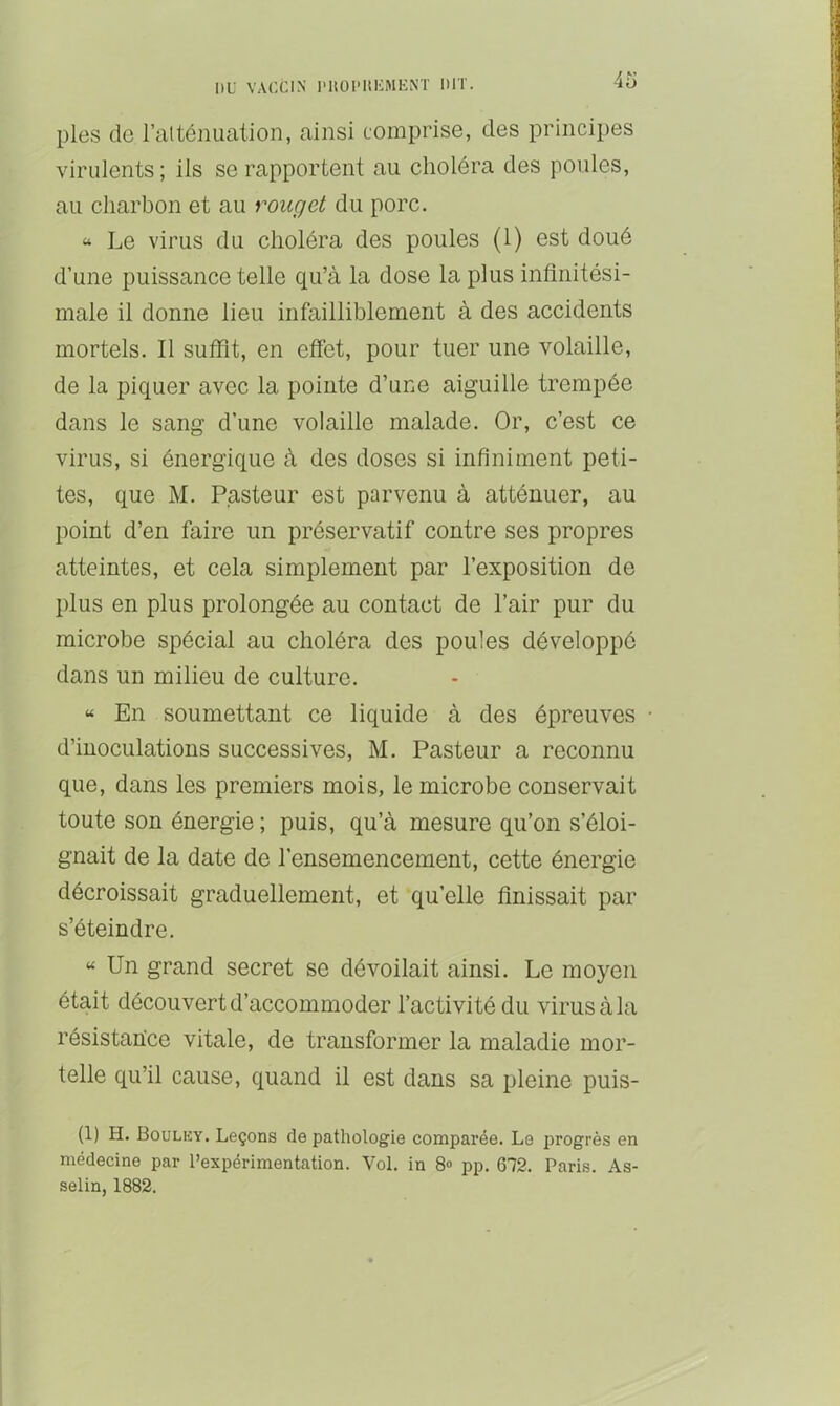 pies de ralténuation, ainsi comprise, des principes virulents ; iis se rapportent au choléra des poules, au charbon et au rouget du porc. “ Le virus du choléra des poules (1) est doué d’une puissance telle qu’à la dose la plus infinitési- male il donne lieu infailliblement à des accidents mortels. Il suffit, en effet, pour tuer une volaille, de la piquer avec la pointe d’une aiguille trempée dans le sang d’une volaille malade. Or, c’est ce virus, si énergique à des doses si infiniment peti- tes, que M. Pasteur est parvenu à atténuer, au point d’en faire un préservatif contre ses propres atteintes, et cela simplement par l’exposition de plus en plus prolongée au contact de l’air pur du microbe spécial au choléra des poules développé dans un milieu de culture. “ En soumettant ce liquide à des épreuves • d’inoculations successives, M. Pasteur a reconnu que, dans les premiers mois, le microbe conservait toute son énergie ; puis, qu’à mesure qu’on s’éloi- gnait de la date de l’ensemencement, cette énergie décroissait graduellement, et qu’elle finissait par s’éteindre. “ Un grand secret se dévoilait ainsi. Le moyen était découvert d’accommoder l’activité du virus à la résistan'ce vitale, de transformer la maladie mor- telle qu’il cause, quand il est dans sa pleine puis- (1) H. Bouluy. Leçons de pathologie comparée. Le progrès en médecine par l’expérimentation. Vol. in 8» pp. 672. Paris. As- selin, 1882.