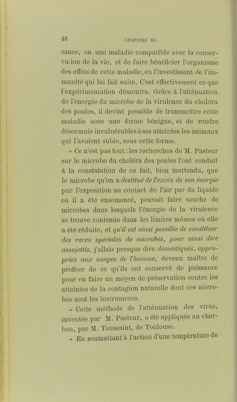 AC) sauce, en une maladie compatible avec la conser- vaiion de la vie, et de faire bénéficier l’organisme des effets de cette maladie, en l’investissant de l’im- munité qui lui fait suite. C’est effectivement ce que l’expérimentation démontra. Grâce à l’atténuation de l’énergie du microbe de la virulence du choléra des poules, il devint possible de transmettre cette maladie sous une forme bénigne, et de rendre désormais invulnérables à ses atteintes les animaux qui l’avaient subie, sous cette forme. “ Ce n’est pas tout : les recherches de M. Pasteur sur le microbe du choléra des poules l’ont conduit à la constatation de ce fait, bien inattendu, que le microbe qu’on a destitué de Vexcès de son énergie par l’exposition au contact de l’air pur du liquide où il a été ensemencé, pouvait faire souche de microbes dans lesquels l’énergie de la virulence se trouve contenue dans les limites mêmes où elle a été réduite, et qu'il est ainsi possible de constituer des races spéciales de microbes, pour ainsi dire assujettis, j’allais presque dire domestiqués, appro- priés aux usages de l'homme, devenu maître de profiter de ce qu’ils ont conservé de puissance pour en faire un moyen de préservation contre les atteintes de la contagion naturelle dont ces micro- bes sont les instruments. « Cette méthode de l’atténuation des virus, inventée par M. Pasteur, a été appliquée au char- bon, par M. Toussaint, de Toulouse. « En soumettant à l’action d’une température de