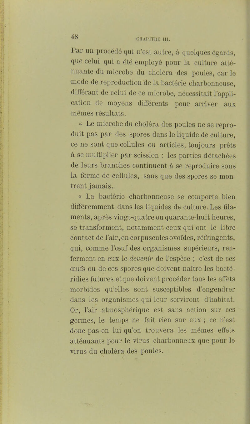 r.iiAi'iTiii': III. Par un procédé qui n’est autre, à quelques égards, que celui qui a été employé pour la culture atté- nuante du microbe du choléra des poules, car le mode de reproduction de la bactérie charbonneuse, diflérant de celui de ce microbe, nécessitait l’appli- cation de moyens différents pour arriver aux mêmes résultats. « Le microbe du choléra des poules ne se repro- duit pas par des spores dans le liquide de culture, ce ne sont que cellules ou articles, toujours prêts à se multiplier par scission : les parties détachées de leurs branches continuent à se reproduire sous la forme de cellules, sans que des spores se mon- trent jamais. “ La bactérie charbonneuse se comporte bien différemment dans les liquides de culture. Les fila- ments, après vingt-quatre ou quarante-huit heures, se transforment, notamment ceux qui ont le libre contact de l’air, en corpuscules ovoïdes, réfringents, qui, comme l’œuf des organismes supérieurs, ren- ferment en eux le devenir de l’espèce ; c’est de ces œufs ou de ces spores que doivent naître les bacté- ridies futures et que doivent procéder tous les effets morbides qu’elles sont susceptibles d’engendrer dans les organismes qui leur serviront d’habitat. Or, l’air atmosphérique est sans action sur ces germes, le temps ne fait rien sur eux ; ce n’est donc pas en lui qu’on trouvera les mêmes effets atténuants pour le virus charbonneux que pour le virus du choléra des poules.