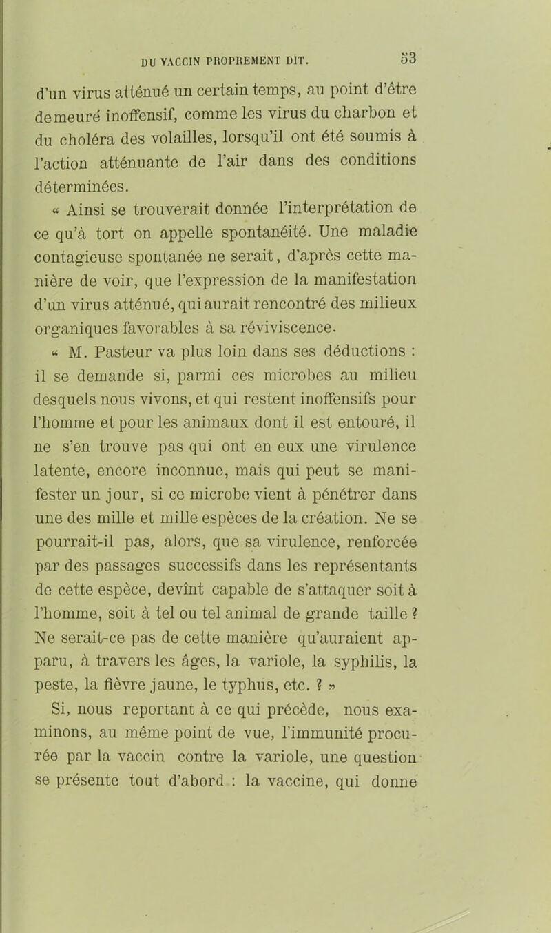 d’un virus atténué un certain temps, au point d’être demeuré inoffensif, comme les virus du charbon et du choléra des volailles, lorsqu’il ont été soumis à l’action atténuante de l’air dans des conditions déterminées. « Ainsi se trouverait donnée l’interprétation de ce qu’à tort on appelle spontanéité. Une maladie contagieuse spontanée ne serait, d’après cette ma- nière de voir, que l’expression de la manifestation d’un virus atténué, qui aurait rencontré des milieux organiques favorables à sa réviviscence. « M. Pasteur va plus loin dans ses déductions : il se demande si, parmi ces microbes au milieu desquels nous vivons, et qui restent inoffensifs pour l’homme et pour les animaux dont il est entouré, il ne s’en trouve pas qui ont en eux une virulence latente, encore inconnue, mais qui peut se mani- fester un jour, si ce microbe vient à pénétrer dans une des mille et mille espèces de la création. Ne se pourrait-il pas, alors, que sa virulence, renforcée par des passages successifs dans les représentants de cette espèce, devînt capable de s’attaquer soit à l’homme, soit à tel ou tel animal de grande taille ? Ne serait-ce pas de cette manière qu’auraient ap- paru, à travers les âges, la variole, la syphilis, la peste, la fièvre jaune, le typhus, etc. ? » Si, nous reportant à ce qui précède, nous exa- minons, au même point de vue, l’immunité procu- rée par la vaccin contre la variole, une question' se présente tout d’abord : la vaccine, qui donne