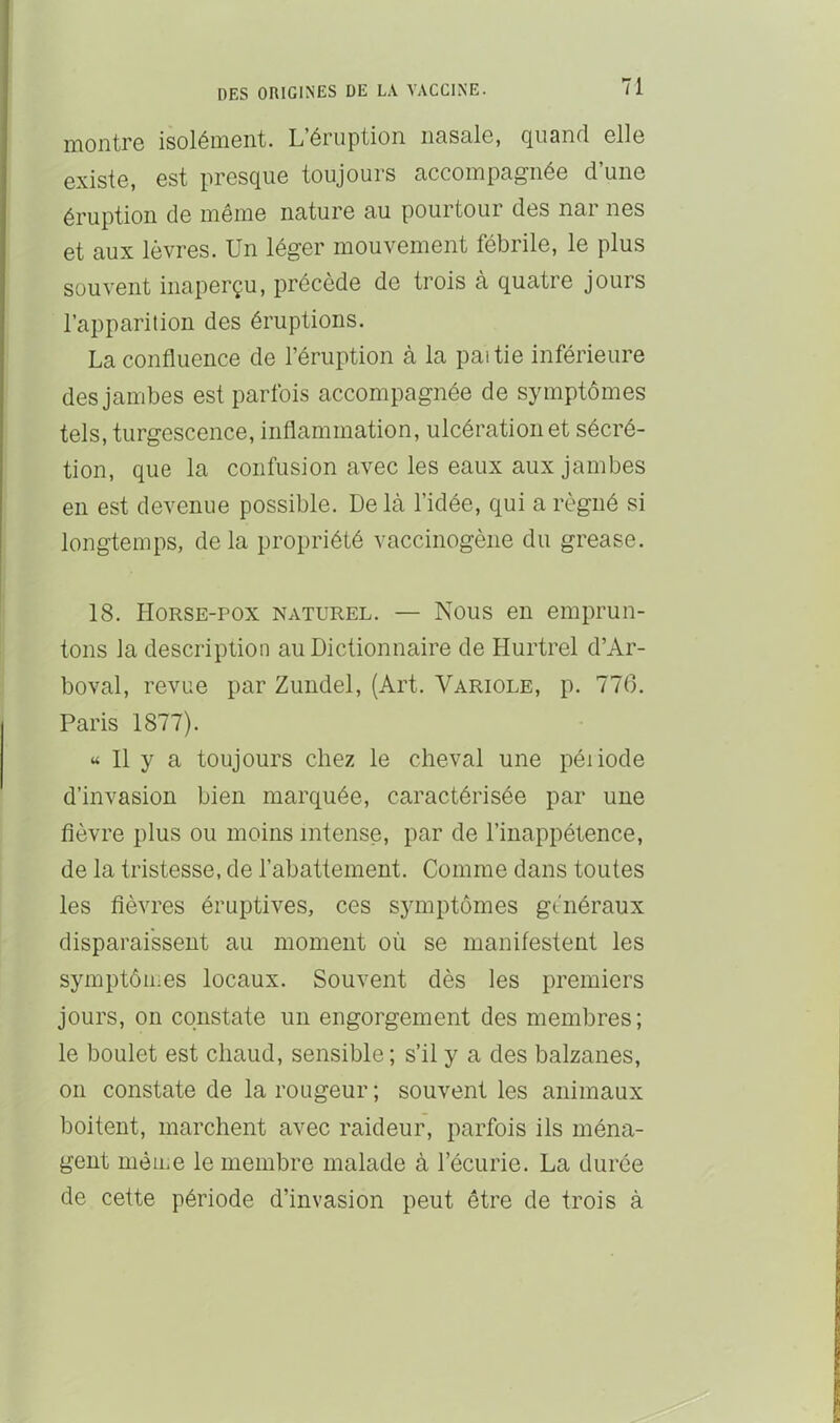 niontrô isoléü.i6nt. L éruption iiasnlo, cjuand ollo Gxisto, est pr6S(ju6 toujours ciccoinpcig'néo d une éruption de même nature au pourtour des nar nés et aux lèvres. Un léger mouvement fébrile, le plus souvent inaperçu, précède de trois à quatre jours l’apparition des éruptions. La confluence de l’éruption à la paitie inférieure des jambes est parfois accompagnée de symptômes tels, turgescence, inflammation, ulcération et sécré- tion, que la confusion avec les eaux aux jambes en est devenue possible. Delà l’idée, qui a régné si longtemps, delà propriété vaccinogène du grease. 18. Horse-pox naturel. — Nous en emprun- tons Ja description au Dictionnaire de Hurtrel d’Ar- boval, revue par Zundel, (Art. Variole, p. 776. Paris 1877). « Il y a toujours chez le cheval une péiiode d’invasion bien marquée, caractérisée par une fièvre plus ou moins intense, par de l’inappétence, de la tristesse, de l’abattement. Comme dans toutes les fièvres éruptives, ces symptômes généraux disparaissent au moment où se manifestent les symptôiims locaux. Souvent dès les premiers jours, on constate un engorgement des membres; le boulet est chaud, sensible; s’il y a des balzanes, 011 constate de la rougeur ; souvent les animaux boitent, marchent avec raideur, parfois ils ména- gent mèUie le membre malade à l’écurie. La durée de cette période d’invasion peut être de trois à