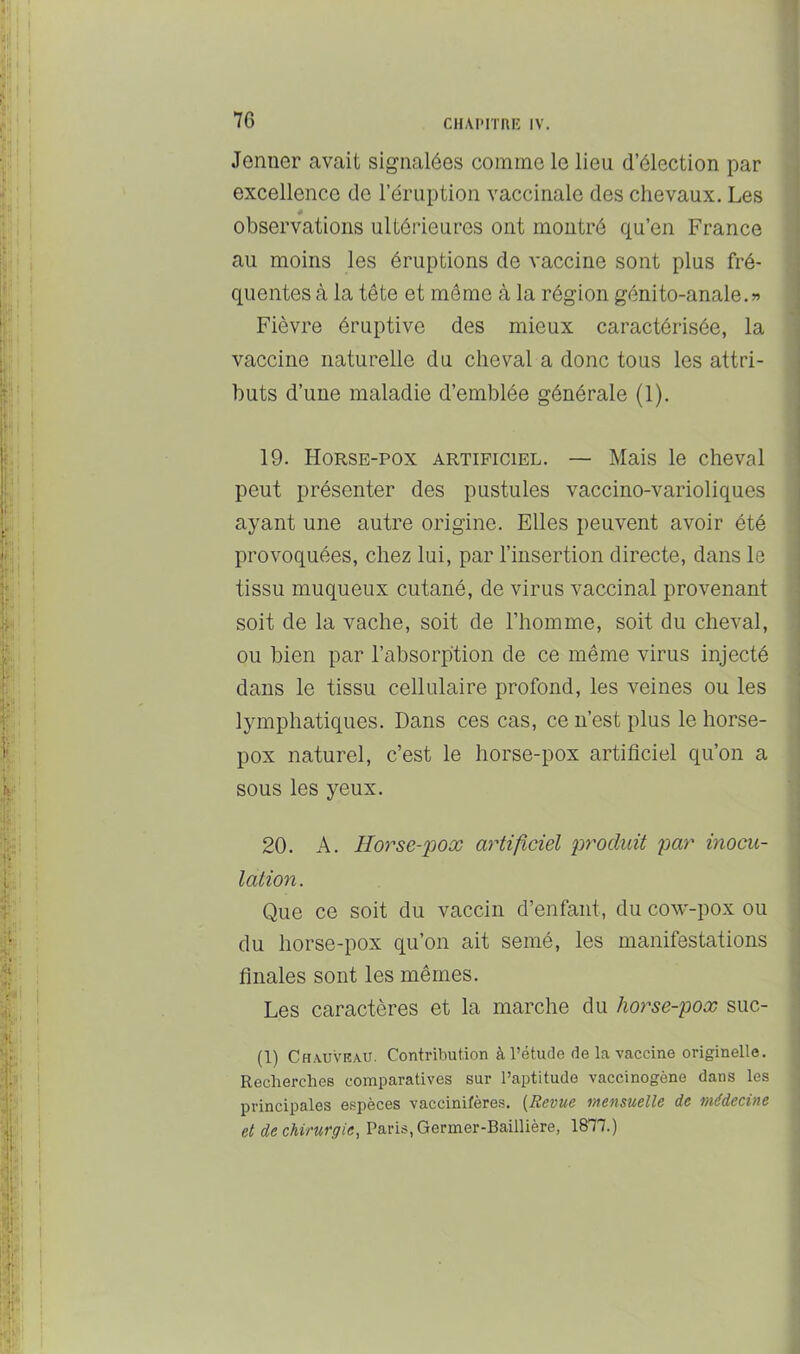 Jenuer avait signalées comme le lieu d’élection par excellence de l’éruption vaccinale des chevaux. Les é observations ultérieures ont montré qu’en France au moins les éruptions de vaccine sont plus fré- quentes à la tête et même à la région génito-anale.» Fièvre éruptive des mieux caractérisée, la vaccine naturelle du cheval a donc tous les attri- buts d’une maladie d’emblée générale (1). 19. Horse-pox artificiel. — Mais le cheval peut présenter des pustules vaccino-varioliques ayant une autre origine. Elles peuvent avoir été provoquées, chez lui, par l’insertion directe, dans le tissu muqueux cutané, de virus vaccinal provenant soit de la vache, soit de l’homme, soit du cheval, ou bien par l’absorption de ce même virus injecté dans le tissu cellulaire profond, les veines ou les lymphatiques. Dans ces cas, ce n’est plus le horse- pox naturel, c’est le horse-pox artificiel qu’on a sous les yeux. 20. A. Horse-poœ artificiel produit par inocu- lation. Que ce soit du vaccin d’enfant, du cow-pox ou du horse-pox qu’on ait semé, les manifestations finales sont les mêmes. Les caractères et la marche du horse-pox suc- (1) Chauviîau. Contribution à l’étude de la vaccine originelle. Recherches comparatives sur l’aptitude vaccinogène dans les principales espèces vaccinilères. {Revue mensuelle de médecine et de chirurgie, Paris, Germer-Baillière, 1877.)