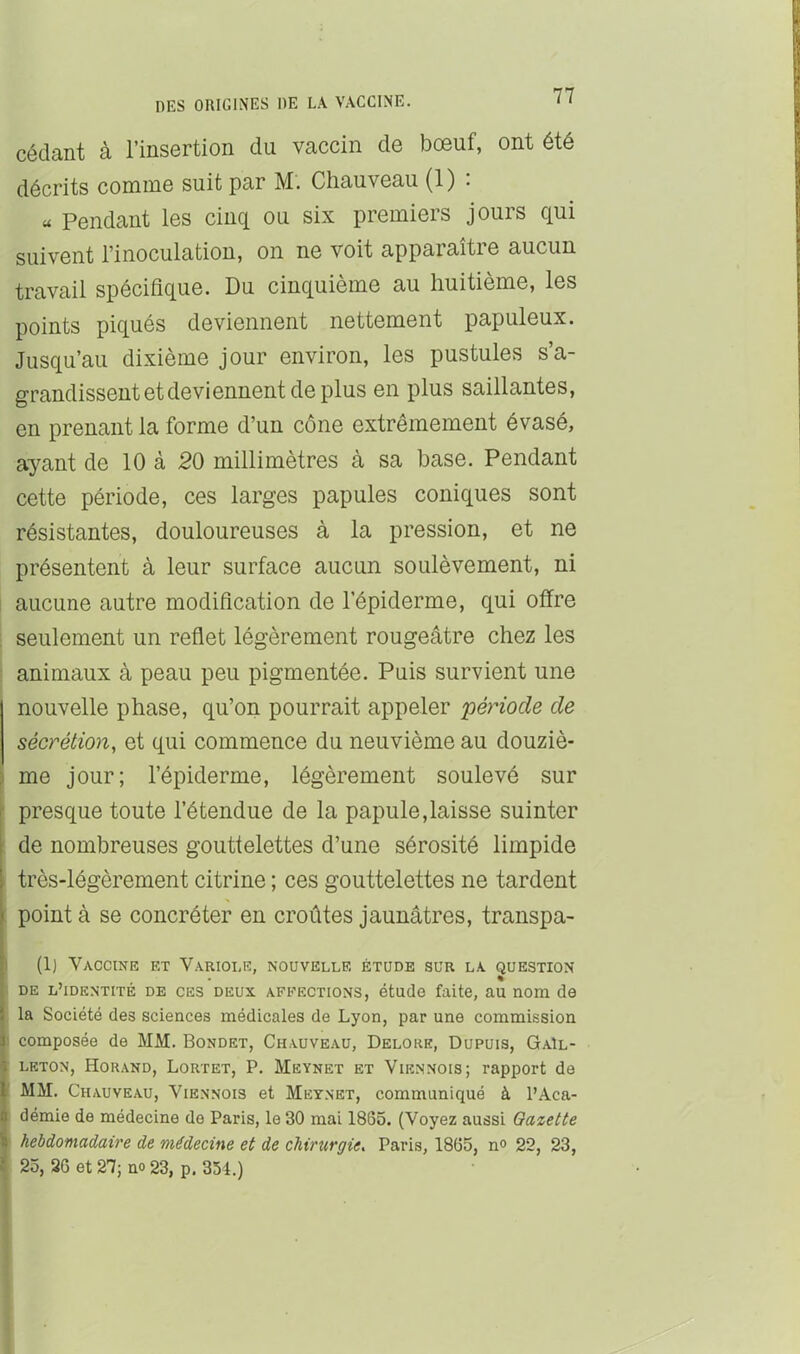 cédant à l’insertion du vaccin de bœuf, ont été décrits comme suit par M. Chauveau (1) : « Pendant les cinq ou six premiers jours qui suivent l’inoculation, on ne voit apparaître aucun travail spécifique. Du cinquième au huitième, les points piqués deviennent nettement papuleux. Jusqu’au dixième jour environ, les pustules s’a- grandissent et deviennent de plus en plus saillantes, en prenant la forme d’un cône extrêmement évasé, ayant de 10 à 20 millimètres à sa base. Pendant cette période, ces larges papules coniques sont résistantes, douloureuses à la pression, et ne présentent à leur surface aucun soulèvement, ni aucune autre modification de l’épiderme, qui offre ; seulement un reflet légèrement rougeâtre chez les animaux à peau peu pigmentée. Puis survient une nouvelle phase, qu’on pourrait appeler période de sécrétion, et qui commence du neuvième au douziè- \ me jour; l’épiderme, légèrement soulevé sur presque toute l’étendue de la papule,laisse suinter I de nombreuses gouttelettes d’une sérosité limpide très-légèrement citrine ; ces gouttelettes ne tardent : point à se concréter en croûtes jaunâtres, transpa- I (1) Vaccine et Variole, nouvelle étude sur la question % ■ DE l’identité de CES DEUX AFFECTIONS, étudo faite, au nom de la Société des sciences médicales de Lyon, par une commission : composée de MM. Bondet, Chauveau, Delore, Dupuis, GaIl- LETON, Horand, Lortet, P. Meynet ET VIENNOIS; rapport do MM. Chauveau, Viennois et Meynet, communiqué à l’Aca- démie de médecine de Paris, le 30 mai 1865. (Voyez aussi Oazette ‘ hebdomadaire de médecine et de chirurgie. Paris, 1865, n» 22, 23, 25, 26 et 27; no 23, p. 351.)