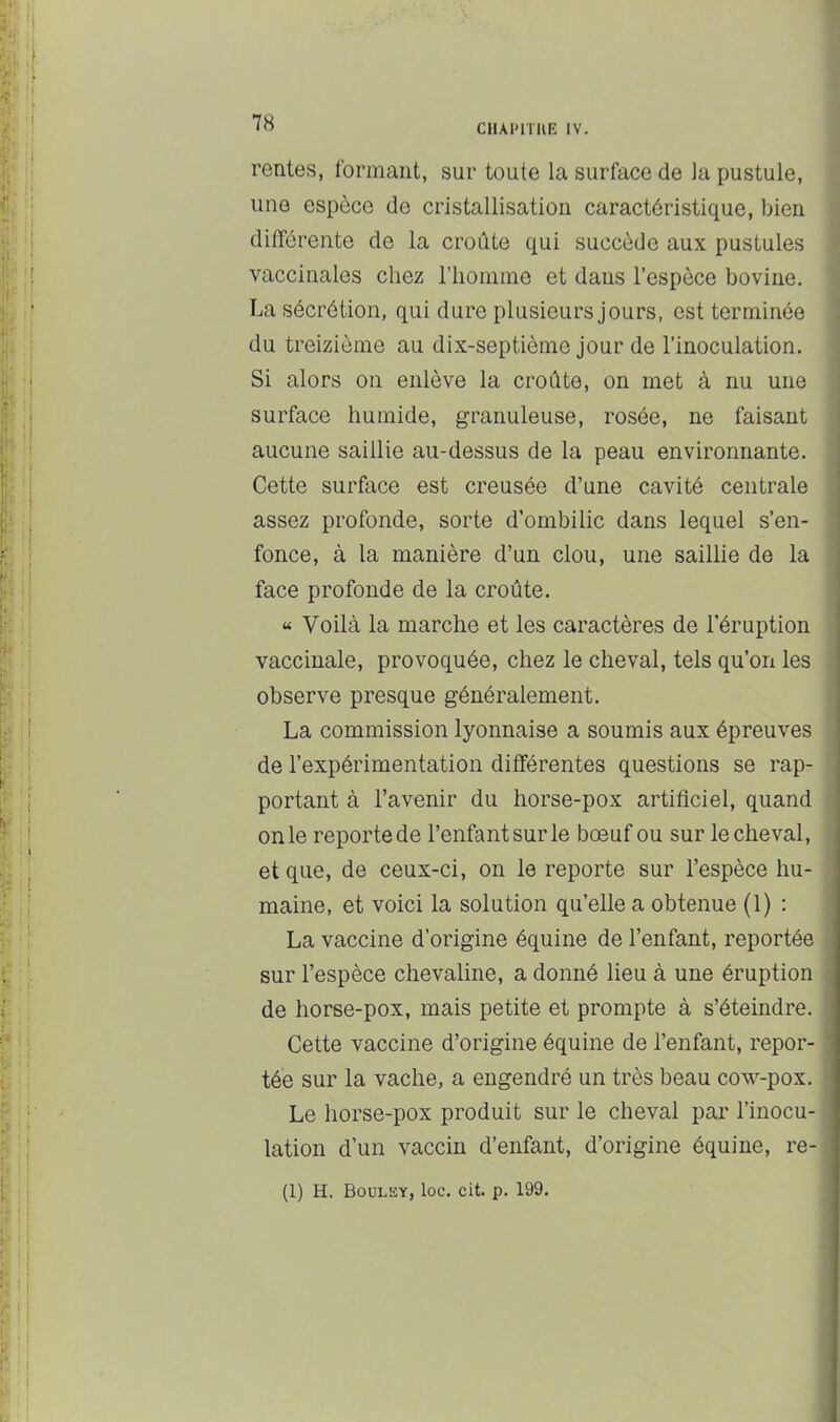 rentes, formant, sur toute la surface de la pustule, une espèce de cristallisation caractéristique, bien différente de la croûte qui succède aux pustules vaccinales chez l’iionime et dans l’espèce bovine. La sécrétion, qui dure plusieurs jours, est terminée du treizième au dix-septième Jour de l’inoculation. Si alors on enlève la croûte, on met à nu une surface humide, granuleuse, rosée, ne faisant aucune saillie au-dessus de la peau environnante. Cette surface est creusée d’une cavité centrale assez profonde, sorte d’ombilic dans lequel s’en- fonce, à la manière d’un clou, une saillie de la face profonde de la croûte. « Voilà la marche et les caractères de l’éruption vaccinale, provoquée, chez le cheval, tels qu’on les observe presque généralement. La commission lyonnaise a soumis aux épreuves de l’expérimentation différentes questions se rap- portant à l’avenir du horse-pox artificiel, quand on le reporte de l’enfant sur le bœuf ou sur le cheval, et que, de ceux-ci, on le reporte sur l’espèce hu- maine, et voici la solution qu’elle a obtenue (1) : La vaccine d’origine équine de l’enfant, reportée sur l’espèce chevaline, a donné lieu à une éruption de horse-pox, mais petite et prompte à s’éteindre. Cette vaccine d’origine équine de l’enfant, repor- tée sur la vache, a engendré un très beau cow-pox. Le horse-pox produit sur le cheval par l’inocu- lation d’un vaccin d’enfant, d’origine équine, re- (1) H. Boulhy, loc. cit. p. 199.