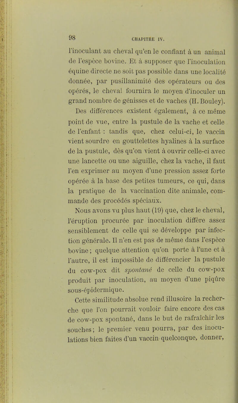 l’inoculant au cheval qu’cn le confiant à un animal de l’espèce bovine. Et à supposer que l’inoculation équine directe ne soit pas possible dans une localité donnée, par pusillanimité des opérateurs ou des opérés, le cheval fournira le moyen d’inoculer un grand nombre de génisses et de vaches (H. Bouley). Des différences existent également, à ce même point de vue, entre la pustule de la vache et celle de l’enfant : tandis que, chez celui-ci, le vaccin vient sourdre en gouttelettes hyalines à la surface de la pustule, dès qu’on vient à ouvrir celle-ci avec une lancette ou une aiguille, chez la vache, il faut l’en exprimer au moyen d’une pression assez forte opérée à la base des petites tumeurs, ce qui, dans la pratique de la vaccination dite animale, com- mande des procédés spéciaux. Nous avons vu plus haut (19) que, chez le cheval, l’éruption procurée par inoculation diffère assez sensiblement de celle qui se développe par infec- tion générale. Il n’en est pas de même dans l’espèce bovine ; quelque attention qu’on porte à l’une et à l’autre, il est impossible de différencier la pustule du cow-pox dit spontané de celle du cow-pox produit par inoculation, au moyen d’une piqûre sous-épidermique. Cette similitude absolue rend illusoire la recher- che que l’on pourrait vouloir faire encore des cas de cow-pox spontané, dans le but de rafraîchir les souches ; le premier venu pourra, par des inocu- lations bien faites d’un vaccin quelconque, donner.