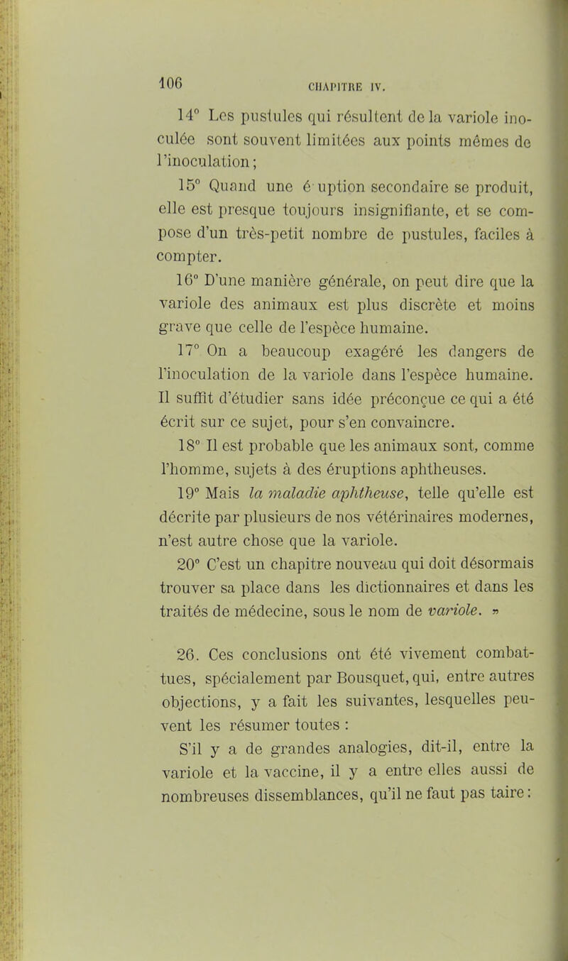 lOG 14° Los piisiiilos qui résultent delà variole ino- culée sont souvent limitées aux points mêmes de l’inoculation; 15° Quand une é uption secondaire se produit, elle est presque toujours insignifiante, et se com- pose d’un très-petit nombre de pustules, faciles à compter. 16 D’une manière générale, on peut dire que la variole des animaux est plus discrète et moins grave que celle de l’espèce humaine. 17° On a beaucoup exagéré les dangers de l’inoculation de la variole dans l’espèce humaine. 11 suffît d’étudier sans idée préconçue ce qui a été écrit sur ce sujet, pour s’en convaincre. 18 Il est probable que les animaux sont, comme l’homme, sujets à des éruptions aphtheuses. 19 Mais la maladie aphtheuse, telle qu’elle est décrite par plusieurs de nos vétérinaires modernes, n’est autre chose que la variole. 20 C’est un chapitre nouveau qui doit désormais trouver sa place dans les dictionnaires et dans les traités de médecine, sous le nom de variole. » 26. Ces conclusions ont été vivement combat- tues, spécialement par Bousquet, qui, entre autres objections, y a fait les suivantes, lesquelles peu- vent les résumer toutes : S’il y a de grandes analogies, dit-il, entre la variole et la vaccine, il y a entre elles aussi de nombreuses dissemblances, qu’il ne faut pas taire :