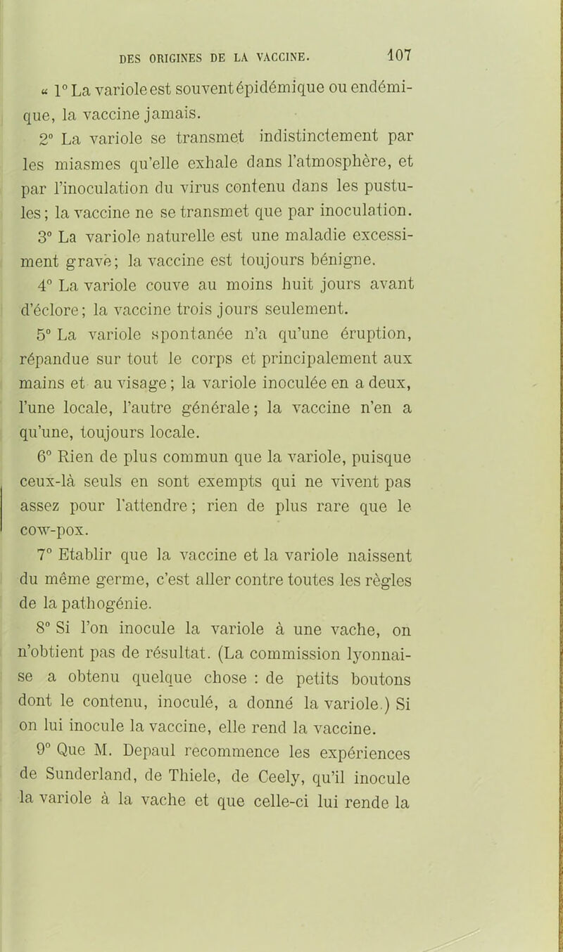 « r La variole est souvent épidémique ou endémi- que, la vaccine jamais. 2“ La variole se transmet indistinctement par les miasmes qu’elle exhale dans l’atmosphère, et par l’inoculation du virus contenu dans les pustu- les ; la vaccine ne se transmet que par inoculation. 3° La variole naturelle est une maladie excessi- ment gravé; la vaccine est toujours bénigne. 4° La variole couve au moins huit jours avant d’éclore; la vaccine trois jours seulement. 5° La variole spontanée n’a qu’une éruption, répandue sur tout le corps et principalement aux mains et au visage ; la variole inoculée en a deux, l’une locale, l’autre générale ; la vaccine n’en a qu’une, toujours locale. 6“ Rien de plus commun que la variole, puisque ceux-là seuls en sont exempts qui ne vivent pas assez pour l’attendre ; rien de plus rare que le COAV-pOX. 7° Etablir que la vaccine et la variole naissent du même germe, c’est aller contre toutes les règles de la pathogénie. 8” Si l’on inocule la variole à une vache, on n’obtient pas de résultat. (La commission lyonnai- se a obtenu quelque chose : de petits boutons dont le contenu, inoculé, a donné la variole.) Si on lui inocule la vaccine, elle rend la vaccine. 9° Que M. Depaul recommence les expériences de Sunderland, de Thiele, de Ceely, qu’il inocule la variole à la vache et que celle-ci lui rende la