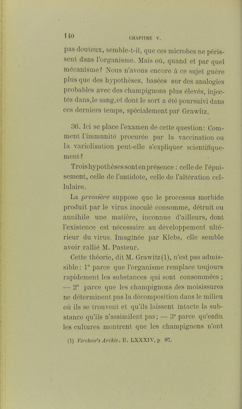 ciiAiMini; V. 110 pas douteux, semble-t-il, que ces microbes ne péris- sent dans 1 organisme. Mais où, quand et par quel mécanisme? Nous n’avons encore à ce sujet guère plus que des hypothèses, basées sur des analogies probables avec des champignons plus élevés, injec- tés dans,le sang,et dont le sort a été poursuivi dans ces derniers temps, spécialement par Grawitz. 36. Ici se place l’examen de cette question: Com- ment 1 immunité procurée par la vaccination ou la variolisation peut-elle s’expliquer scientifique- ment? Trois hypothèses sont en présence : celle de l’épui- sement, celle de l’antidote, celle de l’altération cel- lulaire. La première suppose que le processus morbide produit par le virus inoculé consomme, détruit ou annihile une matière, inconnue d’ailleurs, dont l’existence est nécessaire au développement ulté- rieur du virus. Imaginée par Klebs, elle semble avoir rallié M. Pasteur. Cette théorie, dit M. Grawitz (1), n’est pas admis- sible: 1° parce que l’organisme remplace toujours rapidement les substances qui sont consommées ; — 2” parce que les champignons des moisissures ne déterminent pas la décomposition dans le milieu où ils se trouvent et qu’ils laissent intacte la sub- stance qu’ils n’assimilent pas; — 3 parce qu’enfin les cultures montrent que les champignons n’ont