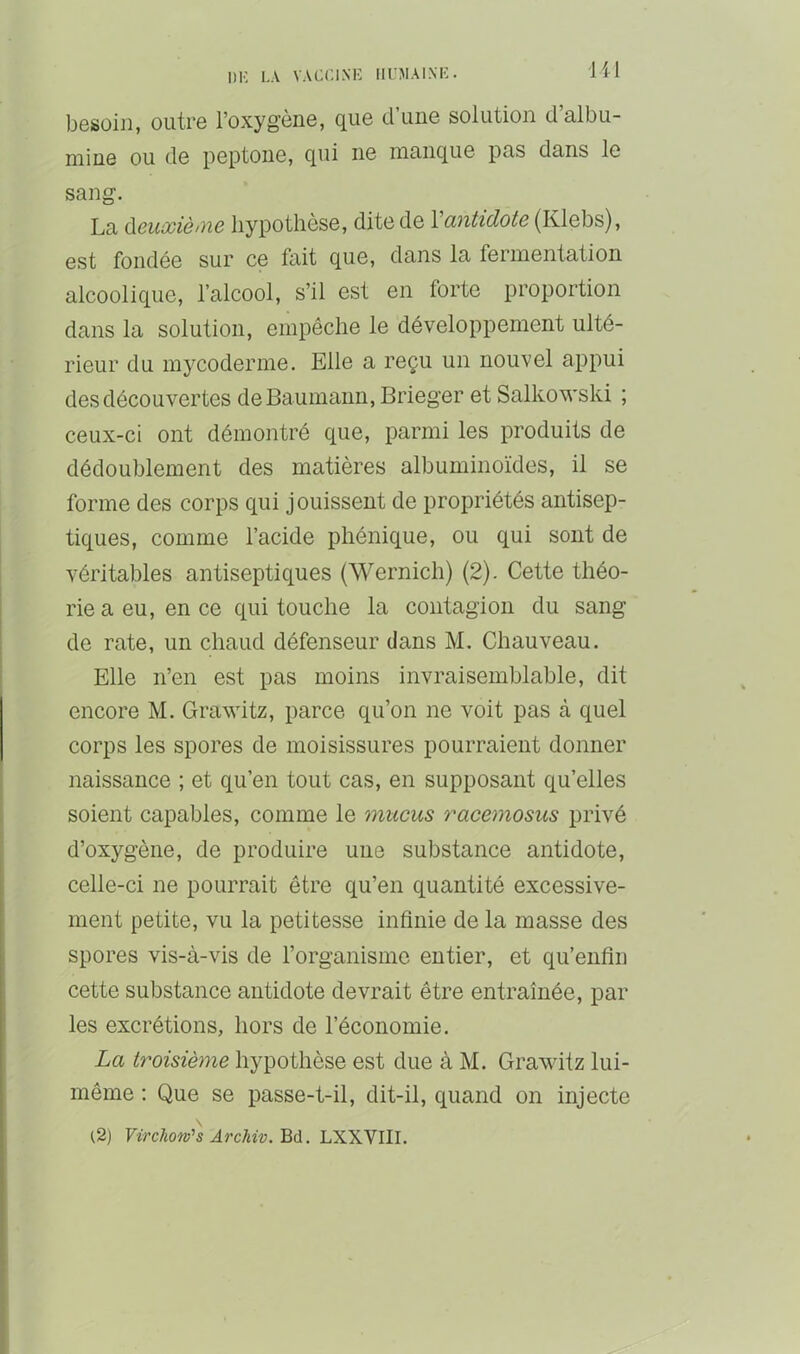 besoin, outre l’oxygène, que d’une solution d’albu- mine ou de peptone, qui ne manque pas dans le sang. La ù.euxiè>ne hypothèse, dite de Vantidote (Klebs), est fondée sur ce fait que, dans la fermentation alcoolique, l’alcool, s’il est en forte proportion dans la solution, empêche le développement ulté- rieur du mj^coderme. Elle a reçu un nouvel appui des découvertes deBaumann, Brieger et Salkowski ; ceux-ci ont démontré que, parmi les produits de dédoublement des matières albuminoïdes, il se forme des corps qui jouissent de propriétés antisep- tiques, comme l’acide phénique, ou qui sont de véritables antiseptiques (Wernich) (2). Cette théo- rie a eu, en ce qui touche la contagion du sang de rate, un chaud défenseur dans M. Chauveau. Elle n’en est pas moins invraisemblable, dit encore M. Grawitz, parce qu’on ne voit pas à quel corps les spores de moisissures pourraient donner naissance ; et qu’en tout cas, en supposant qu’elles soient capables, comme le mucus racemosus privé d’oxygène, de produire une substance antidote, celle-ci ne pourrait être qu’en quantité excessive- ment petite, vu la petitesse infinie de la masse des spores vis-à-vis de l’organisme entier, et qu’enfin cette substance antidote devrait être entraînée, par les excrétions, hors de l’économie. La troisième hypothèse est due à M. Grawitz lui- même : Que se passe-t-il, dit-il, quand on injecte (2) Virchotv’s ArcMv.'Qiii. LXXVIII.