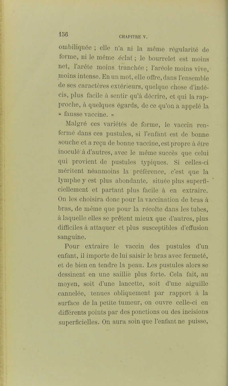 CHAPITRE V. omljiliquôo ; elle n’a ni la même régularité de Ibrine, ni le même .éclat ; le Ijourrelet est moins net, 1 arete moins tranchée; l’aréole moins vive,' moins intense. En un mot, elle offre, dans l’ensemble de ses caractères extérieurs, quelque chose d’indé- cis, plus facile à sentir qu’à décrire, et qui la rap- proche, à quelques égards, de ce qu’on a appelé la « fausse vaccine. » Malgré ces variétés de forme, le vaccin ren- fermé dans ces pustules, si l’enfant est de bonne souche et a reçu de bonne vaccine, est propre à être inoculé’à d’autres, avec le même succès que celui qui provient de pustules typiques. Si celles-ci méritent néanmoins la préférence, c’est que la lymphe y est plus abondante, située plus superfi- ciellement et partant plus facile à en extraire. On les choisira donc pour la vaccination de bras à bras, de même que pour la récolte dans les tubes, à laquelle elles se prêtent mieux que d’autres, plus difficiles à attaquer et plus susceptibles d’effusion sanguine. Pour extraire le vaccin des pustules d’un enfant, il importe de lui saisir le bras avec fermeté, et de bien en tendre la peau. Les pustules alors se dessinent en une saillië plus forte. Cela fait, au moyen, soit d’une lancette, soit d’une aiguille cannelée, tenues obliquement par rapport à la surface de la petite tumeur, on ouvre celle-ci en différents points par des ponctions ou des incisions superficielles. On aura soin que l’enfant ne puisse.