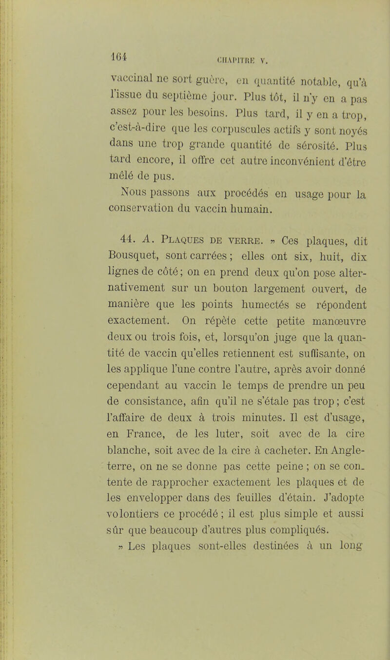 lOi CIIAI-lTIlli V. vaccinal ne sort guère, en quantité notal)lc, qu’à l’issue du sei)liôme jour. Plus tôt, il n’y en a pas assez pour les besoins. Plus tard, il y en a trop, c est-à-dire que les corpuscules actifs y sont noyés dans une trop grande quantité de sérosité. Plus tard encore, il offre cet autre inconvénient d’être mêlé de pus. Nous passons aux procédés en usage pour la conservation du vaccin humain. 44. A. Plaques de verre. » Ces plaques, dit Bousquet, sont carrées; elles ont six, huit, dix lignes de côté ; on en prend deux qu’on pose alter- nativement sur un bouton largement ouvert, de manière que les points humectés se répondent exactement. On répèle cette petite manoeuvre deux ou trois fois, et, lorsqu’on juge que la quan- tité de vaccin quelles retiennent est suffîsante, on les applique l’une contre l’autre, après avoir donné cependant au vaccin le temps de prendre un peu de consistance, afin qu’il ne s’étale pas trop ; c’est l’affaire de deux à trois minutes. Il est d’usage, en France, de les luter, soit avec de la cire blanche, soit avec de la cire à cacheter. En Angle- terre, on ne se donne pas cette peine ; on se con- tente de rapprocher exactement les plaques et de les envelopper dans des feuilles d’étain. J’adopte volontiers ce procédé ; il est plus simple et aussi sûr que beaucoup d’autres plus compliqués. » Les plaques sont-elles destinées à un long