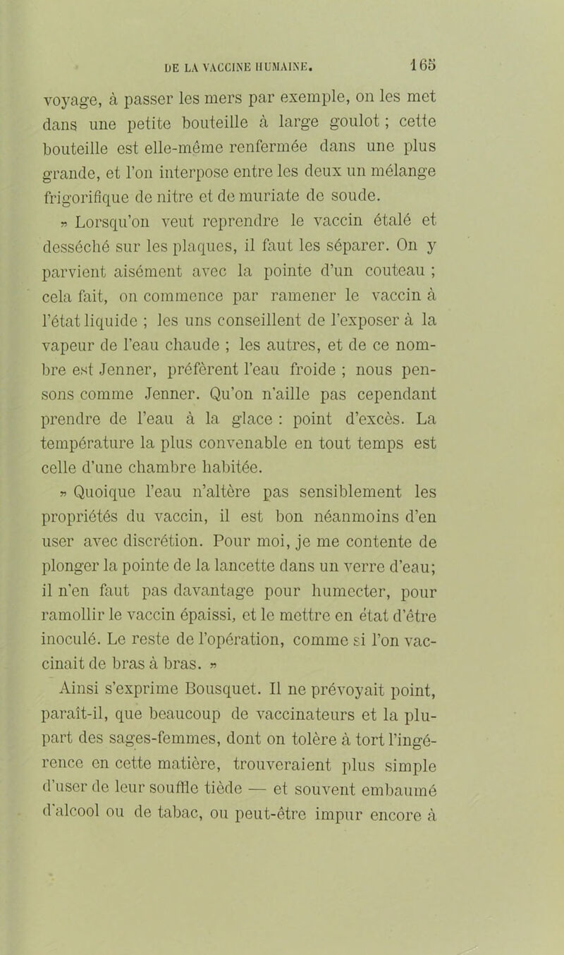 voyage, à passer les mers par exemple, on les met dans une petite bouteille cà large goulot ; cette bouteille est elle-même renfermée clans une plus grande, et l’on interpose entre les deux un mélange frigorifique de nitre et de muriate de soude. » Lorsqu’on veut reprendre le vaccin étalé et desséché sur les placjnes, il faut les séparer. On y parvient aisément avec la pointe d’un couteau ; cela fait, on commence par ramener le vaccin à l’état liquide ; les uns conseillent de l’exposer à la vapeur de l’eau chaude ; les autres, et de ce nom- bre est .Jenner, préfèrent l’eau froide ; nous pen- sons comme Jenner. Qu’on n’aille pas cependant prendre de l’eau à la glace : point d’excès. La température la plus convenable en tout temps est celle d’une chambre habitée. » Quoique l’eau n’altère pas sensiblement les propriétés du vaccin, il est bon néanmoins d’en user avec discrétion. Pour moi, je me contente de plonger la pointe de la lancette dans un verre d’eau; il n’en faut pas davantage pour humecter, pour ramollir le vaccin épaissi, et le mettre en état d’être inoculé. Le reste de l’opération, comme si l’on vac- cinait de bras à bras. » Ainsi s’exprime Bousquet. Il ne prévoyait point, paraît-il, que beaucoup de vaccinateurs et la plu- part des sages-femmes, dont on tolère à tort l’ingé- rence en cette matière, trouveraient plus simple d’user de leur souffle tiède — et souvent embaumé d alcool ou de tabac, ou peut-être impur encore à