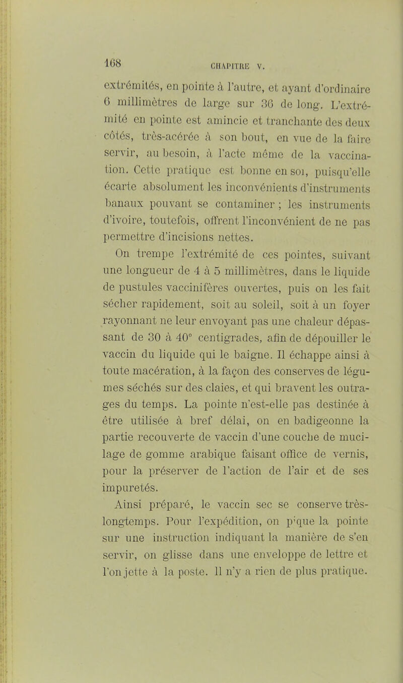 iG8 Gxliéiiiilés, Gii pointe à l’autre, et «lyant d’ordinaire G millimètres de large sur 3G de long. L’extré- mité en pointe est amincie et tranchante des deux côtés, très-acérée à son bout, en vue de la faire servir, au besoin, à l’acte meme de la vaccina- tion. Cette pratique est bonne en soi, puisqu’elle écarte absolument les inconvénients d’instruments banaux pouvant se contaminer ; les instruments d’ivoire, toutefois, offrent l’inconvénient de ne pas permettre d’incisions nettes. On trempe l’extrémité de ces pointes, suivant une longueur de 4 à 5 millimètres, dans le liquide de pustules vaccinifères ouvertes, puis on les fait sécher rapidement, soit au soleil, soit à un foyer rayonnant ne leur envoyant pas une chaleur dépas- sant de 30 à 40 centigrades, afin de dépouiller le vaccin du liquide qui le baigne. Il échappe ainsi à toute macération, à la façon des conserves de légu- mes séchés sur des claies, et qui bravent les outra- ges du temps. La pointe n’est-elle pas destinée à être utilisée à bref délai, on en badigeonne la partie recouverte de vaccin d’une couche de muci- lage de gomme arabique faisant office de vernis, pour la préserver de l’action de l’air et de ses impuretés. Ainsi préparé, le vaccin sec se conserve très- longtemps. Pour l’expédition, on p'que la pointe sur une instruction indiquant la manière de s’en servir, on glisse dans une enveloppe de lettre et