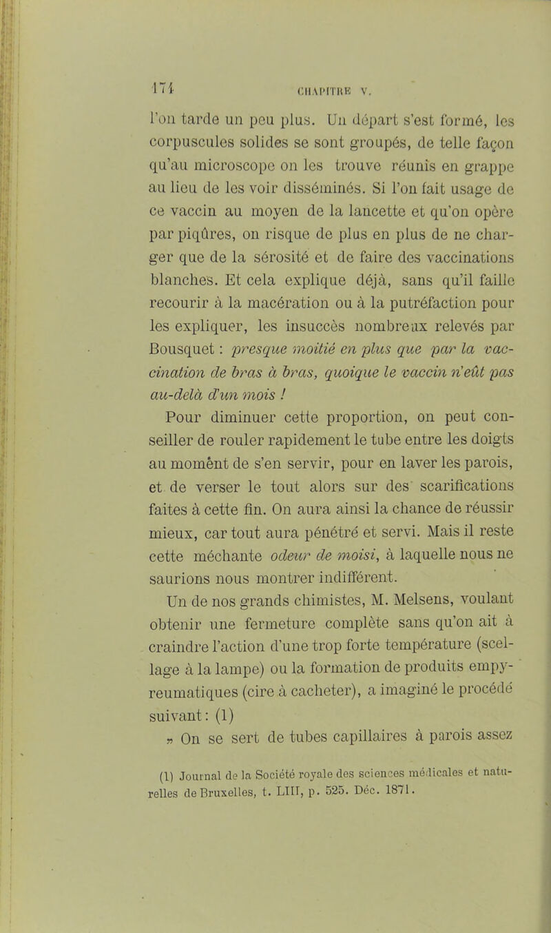 l’on tarde un pou plus. Un départ s’est formé, les corpuscules solides se sont groupés, de telle façon qu’au microscope on les trouve réunis en grappe au lieu de les voir disséminés. Si l’on fait usage de ce vaccin au moyen de la lancette et qu’on opère par piqûres, on risque de plus en plus de ne char- ger que de la sérosité et de faire des vaccinations blanches. Et cela explique déjà, sans qu’il faille recourir à la macération ou à la putréfaction pour les expliquer, les insuccès nombreux relevés par Bousquet : presque moitié en plus que par la vac- cination de bras à bras, quoique le vaccin n'eût pas au-delà d'un mois ! Pour diminuer cette proportion, on peut con- seiller de rouler rapidement le tube entre les doigts au moment de s’en servir, pour en laver les parois, et de verser le tout alors sur des scarifications faites à cette fin. On aura ainsi la chance de réussir mieux, car tout aura pénétré et servi. Mais il reste cette méchante odeur de moisi, à laquelle nous ne saurions nous montrer indifférent. Un de nos grands chimistes, M. Melsens, voulant obtenir une fermeture complète sans qu’on ait à craindre l’action d’une trop forte température (scel- lage à la lampe) ou la formation de produits empy- reumatiques (cire à cacheter), a imaginé le procédé suivant: (1) » On se sert de tubes capillaires à parois assez (1) Journal de la Société royale des sciences médicales et natu- relles de Bruxelles, t. LUI, p. 525. Déc. 1871.