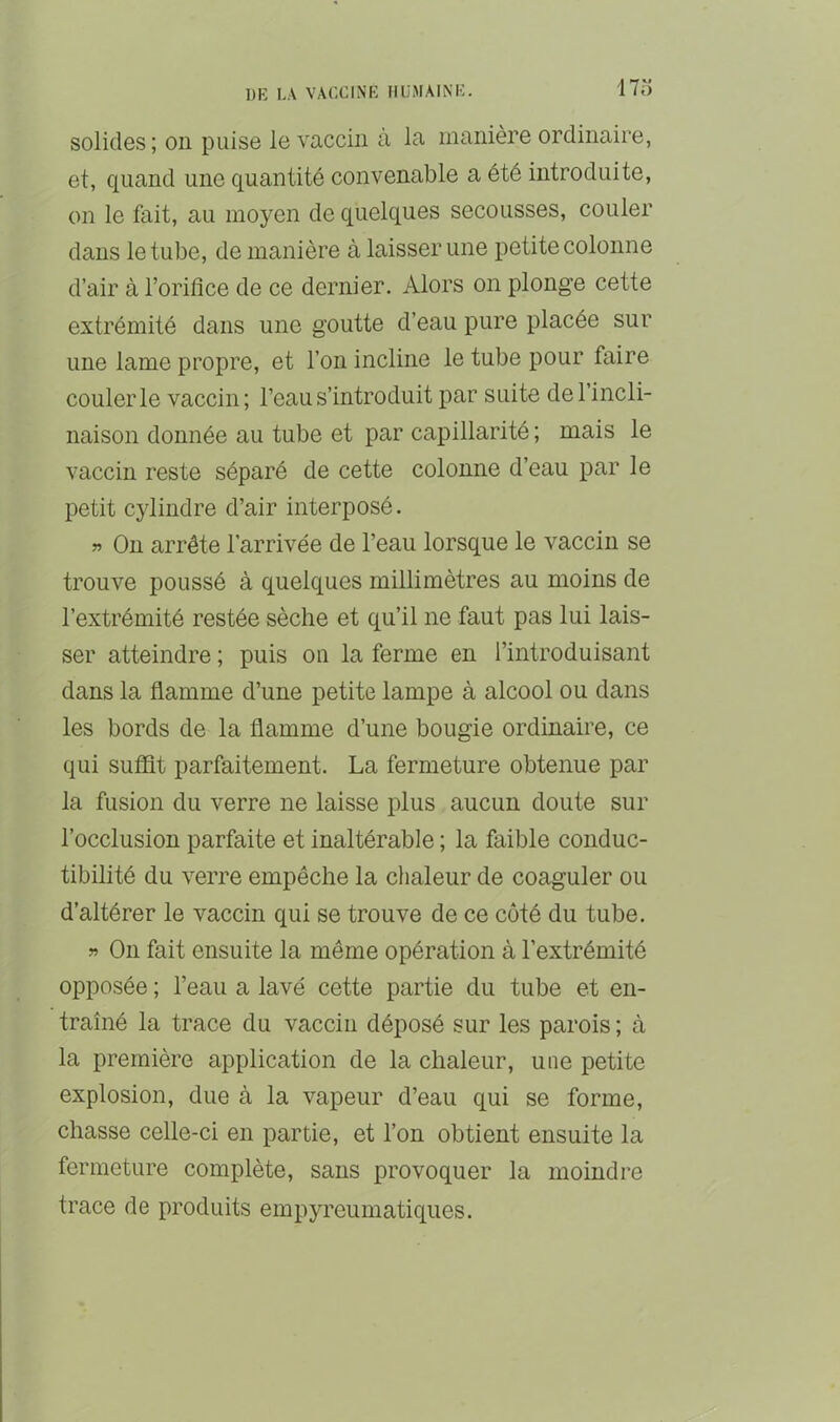 17o solides ; on puise le vaccin à la manière ordinaire, et, quand une quantité convenable a été introduite, on le fait, au moyen de quelques secousses, couler dans le tube, de manière à laisser une petite colonne d’air à l’oriflce de ce dernier. Alors on plonge cette extrémité dans une goutte d’eau pure placée sur une lame propre, et l’on incline le tube pour faire couler le vaccin; l’eau s’introduit par suite de l’incli- naison donnée au tube et par capillarité ; mais le vaccin reste séparé de cette colonne d’eau par le petit cylindre d’air interposé. J? On arrête l’arrivée de l’eau lorsque le vaccin se trouve poussé à quelques millimètres au moins de l’extrémité restée sèche et qu’il ne faut pas lui lais- ser atteindre ; puis on la ferme en l’introduisant dans la flamme d’une petite lampe à alcool ou dans les bords de la flamme d’une bougie ordinaire, ce qui suflit parfaitement. La fermeture obtenue par la fusion du verre ne laisse plus aucun doute sur l’occlusion parfaite et inaltérable ; la faible conduc- tibilité du verre empêche la chaleur de coaguler ou d’altérer le vaccin qui se trouve de ce côté du tube. « On fait ensuite la même opération à l’extrémité opposée ; l’eau a lavé cette partie du tube et en- traîné la trace du vaccin déposé sur les parois ; à la première application de la chaleur, une petite explosion, due à la vapeur d’eau qui se forme, chasse celle-ci en partie, et l’on obtient ensuite la fermeture complète, sans provoquer la moindre trace de produits empyreumatiques.