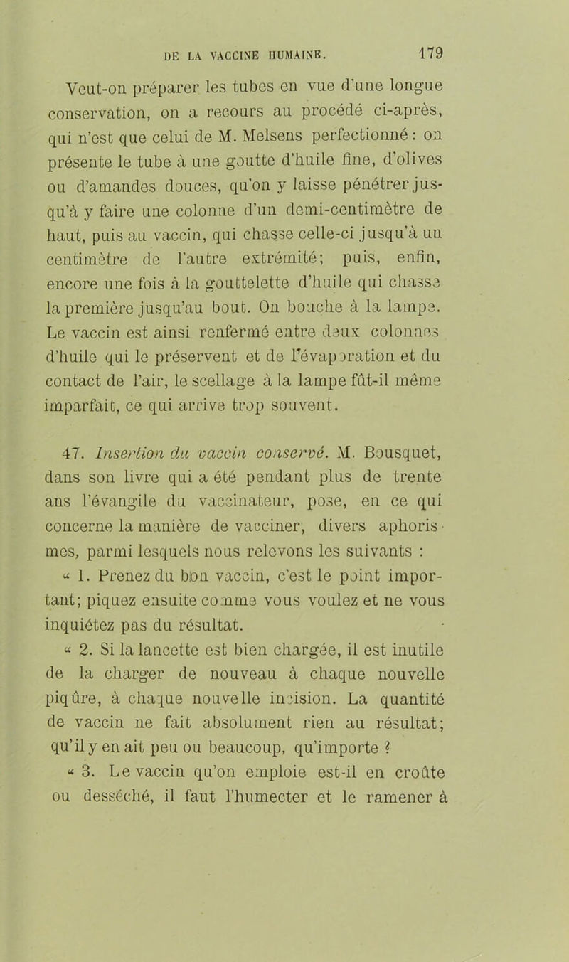 Veut-on préparer les tubes en vue d’une longue conservation, on a recours au procédé ci-après, qui n’est que celui de M. Melsens perfectionné : on présente le tube à une goutte d’huile fine, d’olives ou d’amandes douces, qu’on y laisse pénétrer jus- qu’à y faire une colonne d’un demi-centimètre de haut, puis au vaccin, qui chasse celle-ci jusqu’à un centimètre de l’autre extrémité; puis, enfin, encore une fois à la gouttelette d’huile qui chasse la première jusqu’au bout. On bouche à la lampe. Le vaccin est ainsi renfermé entre deux colonnes d’huile qui le préservent et de Tévaporation et du contact de l’air, le scellage à la lampe fût-il même imparfait, ce qui arrive trop souvent. 47. Insertion dit vaccin conservé. M. Bousquet, dans son livre qui a été pendant plus de trente ans l’évangile du vaccinateur, pose, en ce qui concerne la manière de vacciner, divers aphoris mes, parmi lesquels nous relevons les suivants : « 1. Prenez du bon vaccin, c’est le point impor- tant; piquez ensuite comme vous voulez et ne vous inquiétez pas du résultat. « 2. Si la lancette est bien chargée, il est inutile de la charger de nouveau à chaque nouvelle piqûre, à chaque nouvelle incision. La quantité de vaccin ne fait absolument rien au résultat; qu’il y en ait peu ou beaucoup, qu’importe ? « 3. Le vaccin qu’on emploie est-il en croûte ou desséché, il faut l’hnmecter et le ramener à