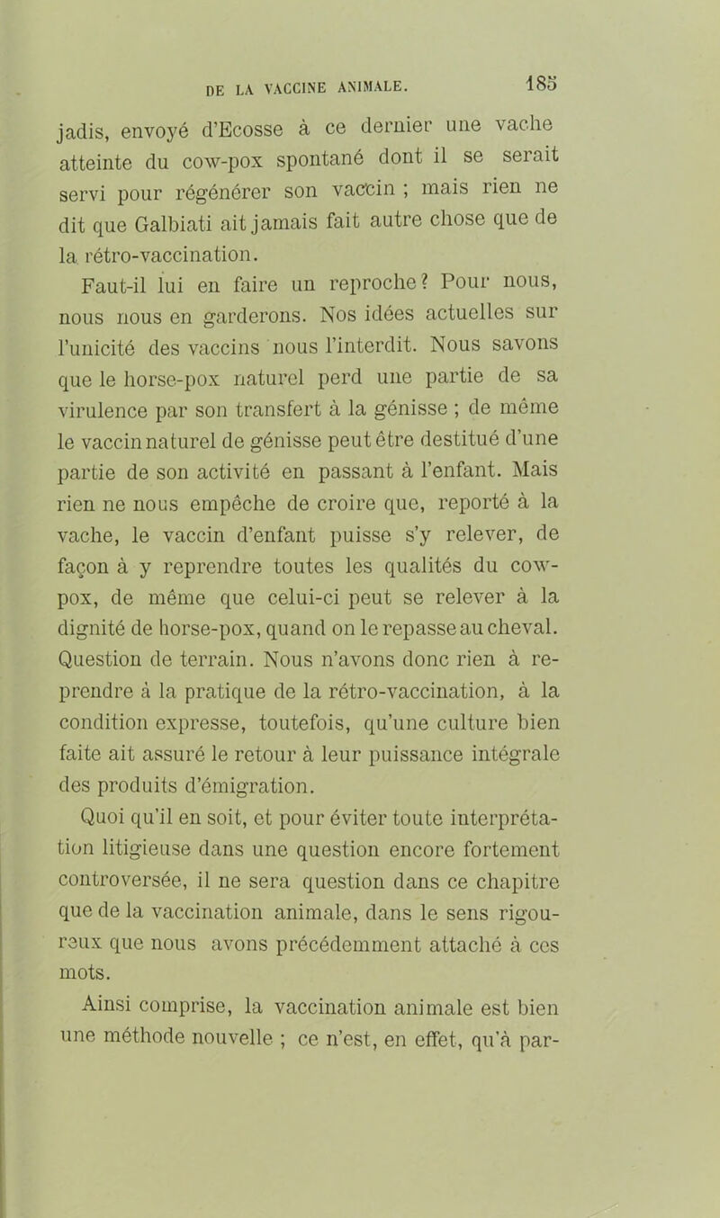 18o jadis, envoyé d’Ecosse à ce dernier une vache atteinte du cow-pox spontané dont il se serait servi pour régénérer son vaccin ; mais rien ne dit que Galbiati ait jamais fait autre chose que de la rétro-vaccination. Faut-il lui en faire un reproche? Pour nous, nous nous en garderons. Nos idées actuelles sur l’unicité des vaccins nous l’interdit. Nous savons que le horse-pox naturel perd une partie de sa virulence par son transfert à la génisse ; de même le vaccin naturel de génisse peut être destitué d’une partie de son activité en passant à l’enfant. Mais rien ne nous empêche de croire que, reporté à la vache, le vaccin d’enfant puisse s’y relever, de façon à y reprendre toutes les qualités du cow- pox, de même que celui-ci peut se relever à la dignité de horse-pox, quand on le repasse au cheval. Question de terrain. Nous n’avons donc rien à re- prendre à la pratique de la rétro-vaccination, à la condition expresse, toutefois, qu’une culture bien faite ait assuré le retour à leur puissance intégrale des produits d’émigration. Quoi qu’il en soit, et pour éviter toute interpréta- tion litigieuse dans une question encore fortement controversée, il ne sera question dans ce chapitre que de la vaccination animale, dans le sens rigou- reux que nous avons précédemment attaché à ces mots. Ainsi comprise, la vaccination animale est bien une méthode nouvelle ; ce n’est, en effet, qu’à par-