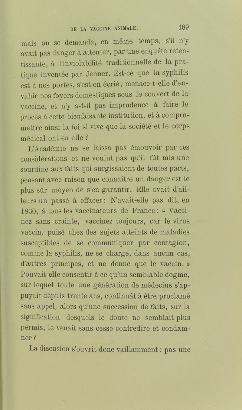 mais ou se demanda, en même temps, s’il n’y avait pas danger à attenter, par une enquête reten- tissante, à l’inviolabilité traditionnelle de la pra- tique inventée par Jenner. Est-ce que la syphilis est à nos portes, s’est-ou écrié; menace-t-elle d’en- vahir nos foyers domestiques sous le couvert de la vaccine, et n’y a-t-il pas imprudence à faire le procès à cette bienfaisante institution, et à compro- mettre ainsi la foi si vive que la société et le corps médical ont en elle ? L’Académie ne se laissa pas émouvoir par ces considérations et ne voulut pas qu’il fût mis une sourdine aux faits qui surgissaient de toutes parts, pensant avec raison que connaître un danger est le plus sûr moyen de s’en garantir. Elle avait d’ail- leurs un passé à effacer : N’avait-elle pas dit, en 1830, à tous les vaccinateurs de France: « Vacci- nez sans crainte, vaccinez toujours, car le virus vaccin, puisé chez des sujets atteints de maladies susceptibles de se communiquer par contagion, comme la syphilis, ne se charge, dans aucun cas, d’autres principes, et ne donne que le vaccin. » Pouvait-elle consentir à ce qu’un semblable dogme, sur lequel toute une génération de médecins s’ap- puyait depuis trente ans, continuât à être proclamé sans appel, alors qu’une succession de faits, sur la signification desquels le doute ne semblait plus permis, le venait sans cesse contredire et condam- ner ? La discusion s’ouvrit donc vaillamment : pas une