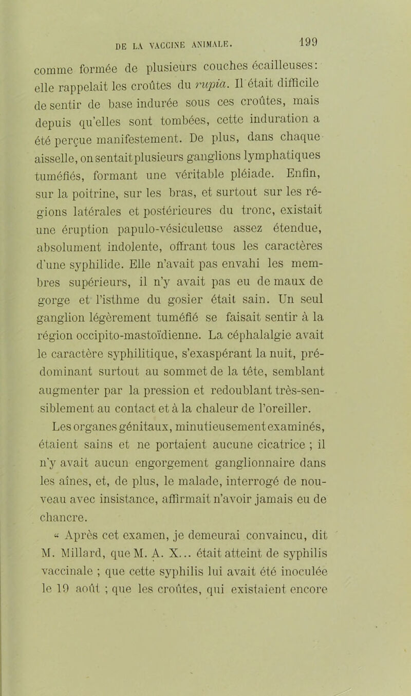 comniG foriiiéG de plusieurs couches écailleuses, elle rappelait les croûtes du vwpici. Il était difficile de sentir de base indurée sous ces cioutes, mais depuis qu’elles sont tombées, cette induration a été perçue manifestement. De plus, dans chaque aisselle, on sentait plusieurs ganglions lymphatiques tuméfiés, formant une véritable pléiade. Enfin, sur la poitrine, sur les bras, et surtout sur les ré- gions latérales et postérieures du tronc, existait une éruption papulo-vésiculeuse assez étendue, absolument indolente, offrant tous les caractères d’une syphilide. Elle n’avait pas envahi les mem- bres supérieurs, il n’y avait pas eu de maux de gorge et l’isthme du gosier était sain. Un seul ganglion légèrement tuméfié se faisait sentir à la région occipito-mastoïdienne. La céphalalgie avait le caractère syphilitique, s’exaspérant la nuit, pré- dominant surtout au sommet de la tête, semblant augmenter par la pression et redoublant très-sen- siblement au contact et à la chaleur de l’oreiller. Les organes génitaux, minutieusement examinés, étaient sains et ne portaient aucune cicatrice ; il n'y avait aucun engorgement ganglionnaire dans les aînés, et, de plus, le malade, interrogé de nou- veau avec insistance, affirmait n’avoir jamais eu de chancre. « Après cet examen, je demeurai convaincu, dit M. Willard, queM. A. X... était atteint de syphilis vaccinale ; que cette syphilis lui avait été inoculée le 19 août ; que les croûtes, qui existaient encore