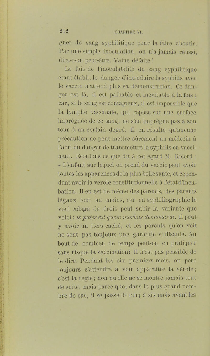 CIIAPITIU; VI. ±\^2 i^'iicr (1g sann- sy[)liiliti(iUG [lour la luire aboutir. Par une siiiiiilo inoculation, on n’a jamais réussi, dira-t-on peut-être. Vaine débiite ! Le fait de rinoculabilité du sang sypliiliti([ue étant établi, le danger d’introduire la syphilis avec le vaccin n’attend plus sa démonstration. Ce dan- ger est là, il est palbable et inévitable à la fois ; car, si le sang est contagieux, il est impossible que la lymphe vaccinale, qui repose sur une surfcicc imprégnée de ce sang, ne s’en imprègne pas à son tour à un certain degré. Il en résulte qu’aucune précaution ne peut mettre sûrement un médecin à l’abri du danger de transmettre la syphilis en vacci- nant. Ecoutons ce que dit à cet égard M. Ricord : « L’enfant sur lequel on prend du vaccin peut avoir toutes les apparences de la plus belle santé, et cepen- dant avoir la vérole constitutionnelle à l’état d’incu- bation. Il en est de même des parents, des parents légaux tout au moins, car en syphiliographie le vieil adage de droit peut subir la variante que voici : is pater est qnem morbus demonslrat. Il peut y avoir un tiers caché, et les parents qu’on voit ne sont pas toujours une garantie suffisante. Au bout de combien de temps peut-on en pratiquer sans risque la vaccination? Il n’est pas possible de le dire. Pendant les six premiers mois, on peut toujours s’attendre à voir apparaître la vérole; c’est la règle; non qu’elle ne se montre jamais tout de suite, mais parce que, dans le plus grand nom- bre de cas, il se passe de cinq à six mois avant les