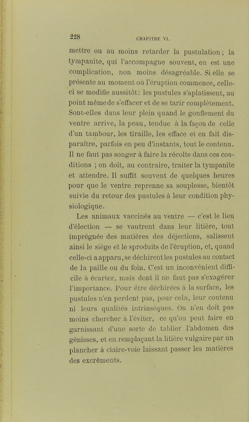 2!28 CIIAI'ITIIK VI. mettre ou au moins retarder la pustulation ; la tympanite, qui l’accompagne souvent, en est une complication, non moins désagréable. Si elle se présente au moment où l’éruption commence, celle- ci se modifie aussitôt: les pustules s’aplatissent, au point même do s'eflTacer et de se tarir complètement. Sont-elles dans leur plein quand le gonflement du ventre arrive, la peau, tendue à la façon de celle d'un tambour, les tiraille, les efface et en fait dis- paraître, parfois en peu d’instants, tout le contenu. Il ne faut pas songer à faire la récolte dans ces con- ditions ; on doit, au contraire, traiter la tympanite et attendre. Il suffît souvent de quelques heures pour que le ventre reprenne sa souplesse, bientôt suivie du retour des pustules à leur condition phy- siologique. Les animaux vaccinés au ventre — c’est le lieu d’élection — se vautrent dans leur litière, tout imprégnée des matières des déjections, salissent ainsi le siège et le sproduits de l’éruption, et, quand celle-ci a apparu, se déchirent les pustules au contact de la paille ou du foin. C’est un inconvénient diffi- cile à écarter, mais dont il ne faut pas s’exagérer l’importance. Pour être déchirées à la surface, les pustules n’en perdent pas, pour cela, leur contenu ni leurs qualités intrinsèques. On n’en doit pas moins chercher à l’éviter, ce qu’on peut faire en garnissant d’une sorte de tablier l’abdomen des génisses, et en remplaçant la litière vulgaire par un plancher à claire-voie laissant passer les matières des excréments.