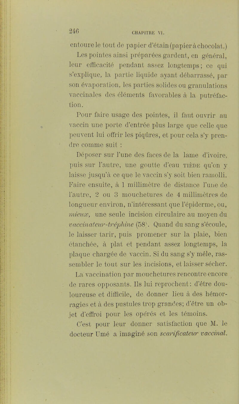 2i0 ciilourele tout do i^apier d’étain(papieràchocolat.) Los poiiiic.s ainsi préparées gardent, en général, leur efficacité iiendant as.«ez longtemps; ce qui s’explique, la partie liquide ayant débarrassé, par son évaporation, les parties solides ou granulations vaccinales des éléments favorables à la putréfac- tion. Pour faire usage des pointes, il faut ouvrir au vaccin une porte d’entrée plus large que celle que peuvent lui offrir les piqûres, et pour cela s’y pren- dre comme suit : Déposer sur l’une des faces de la lame d’ivoire, puis sur l’autre, une goutte d’eau tiède qu’on y laisse jusqu’à ce que le vaccin s’y soit bien ramolli. Faire ensuite, à 1 millimètre de distance l’une de l’autre, 2 ou 3 mouchetures de 4 millimètres de longueur environ, n’intéressant que l’épiderme, ou, mieux, une seule incision circulaire au moyen du vaccinateur-iréphine (58b Quand du sang s’écoule, le laisser tarir, puis promener sur la plaie, bien étanchée, à plat et pendant assez longtemps, la plaque chargée de vaccin. Si du sang s’y mêle, ras- sembler le tout sur les incisions, et laisser sécher. La vaccination par mouchetures rencontre encore de rares opposants. Ils lui reprochent: d’être dou- loureuse et difficile, de donner lieu à des hémor- ragies et à des pustules trop grandes; d’être un ob- jet d’effroi pour les opérés et les témoins. C’est pour leur donner satisfaction que M. le docteur Umé a imaginé son scarificateur vaccinal.