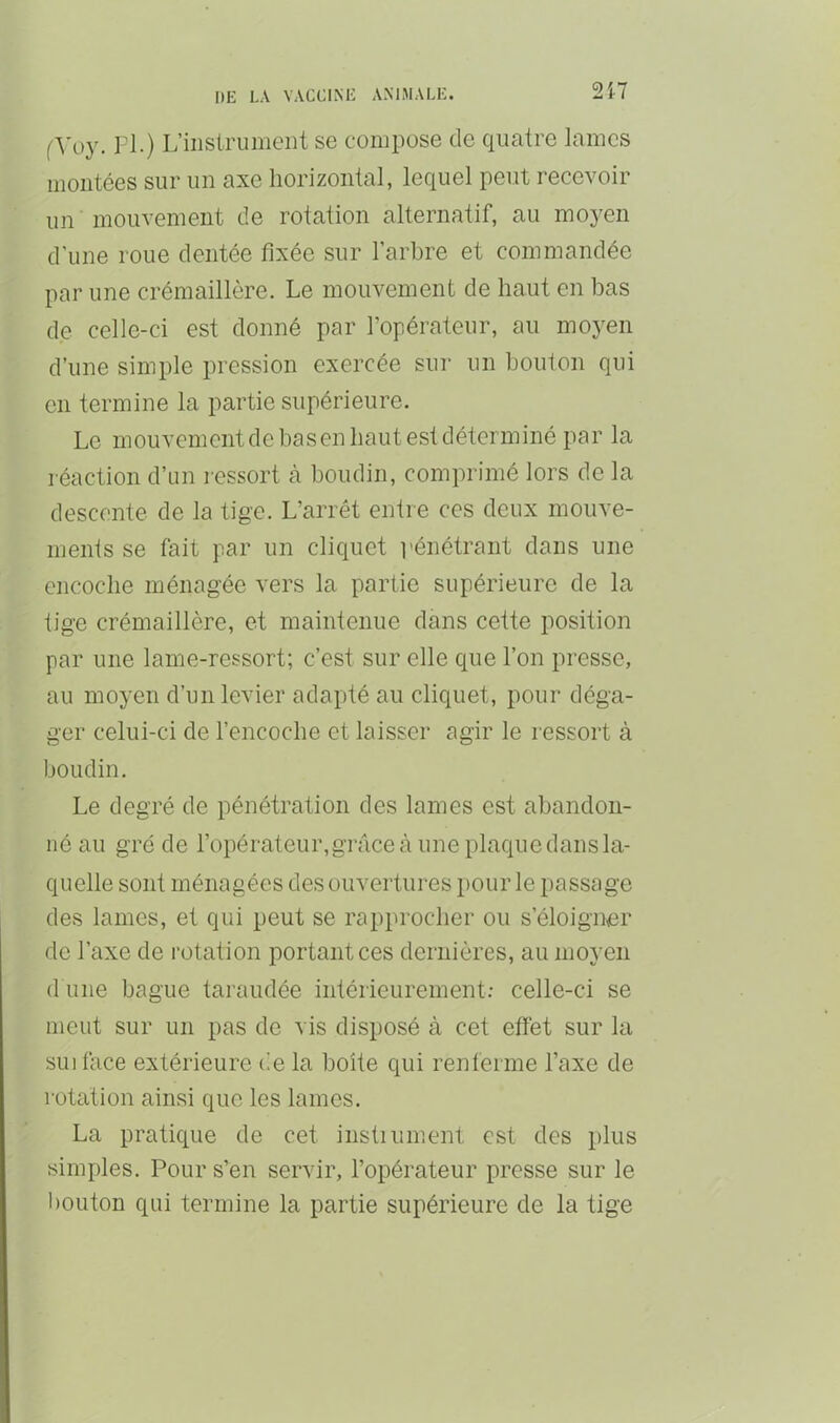 2i7 f'W)}'. rl.) L’instrument se compose de quatre lames montées sur un axe horizontal, lequel peut recevoir un mouvement de rotation alternatif, au moyen d’une roue dentée fixée sur l’arbre et commandée par une crémaillère. Le mouvement de haut en bas de celle-ci est donné par l’opérateur, au moyen d’une simple pression exercée sur un bouton qui en termine la partie supérieure. Le mouvement de bas en haut est déterminé par la réaction d’un l essort à boudin, comprimé lors de la descente de la tige. L’arrêt entre ces deux mouve- ments se fait par un cliquet pénétrant dans une encoche ménagée vers la partie supérieure de la tige crémaillère, et maintenue dans cette position par une lame-ressort; c’est sur elle que l’on presse, au moyen d’un levier adapté au cliquet, pour déga- ger celui-ci de l’encoche et laisser agir le ressort à boudin. Le degré de pénétration des lames est abandon- né au gré de l’opérateur,gTâce à une placgie dans la- quelle sont ménagées des ouvertures pour le passage des lames, et qui peut se rapprocher ou s’éloigner de l’axe de rotation portant ces dernières, au moyen (1 une bague taraudée intérieurement; celle-ci se meut sur un pas de vis disposé à cet effet sur la suiface extérieure de la boîte qui renferme l’axe de rotation ainsi que les lames. La pratique de cet instiument est des plus simples. Pour s’en servir, l’opérateur presse sur le bouton qui termine la partie supérieure de la tige